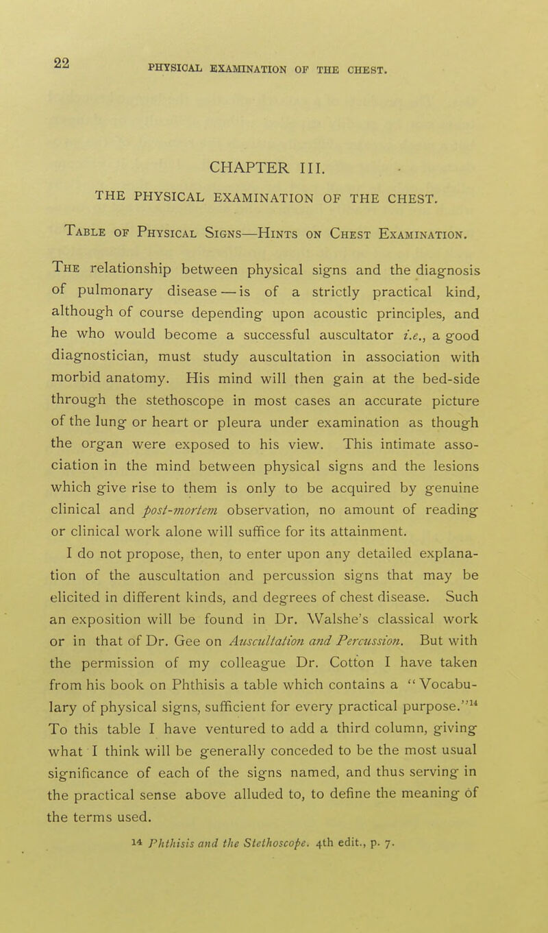 PHYSICAL EXAMINATION OF THE CHEST. CHAPTER III. THE PHYSICAL EXAMINATION OF THE CHEST. Table of Physical Signs—Hints on Chest Examination. The relationship between physical signs and the diagnosis of pulmonary disease—is of a strictly practical kind, although of course depending upon acoustic principles, and he who would become a successful auscultator i.e., a good diagnostician, must study auscultation in association with morbid anatomy. His mind will then gain at the bed-side through the stethoscope in most cases an accurate picture of the lung or heart or pleura under examination as though the organ were exposed to his view. This intimate asso- ciation in the mind between physical signs and the lesions which give rise to them is only to be acquired by genuine clinical and post-mortem observation, no amount of reading or clinical work alone will suffice for its attainment. I do not propose, then, to enter upon any detailed explana- tion of the auscultation and percussion signs that may be elicited in different kinds, and degrees of chest disease. Such an exposition will be found in Dr. Walshe's classical work or in that of Dr. Gee on Auscultation and Percussion. But with the permission of my colleague Dr. Cotton I have taken from his book on Phthisis a table which contains a  Vocabu- lary of physical signs, sufficient for every practical purpose.14 To this table I have ventured to add a third column, giving what I think will be generally conceded to be the most usual significance of each of the signs named, and thus serving in the practical sense above alluded to, to define the meaning of the terms used. 14 Phthisis and the Stethoscope. 4th edit., p. 7.