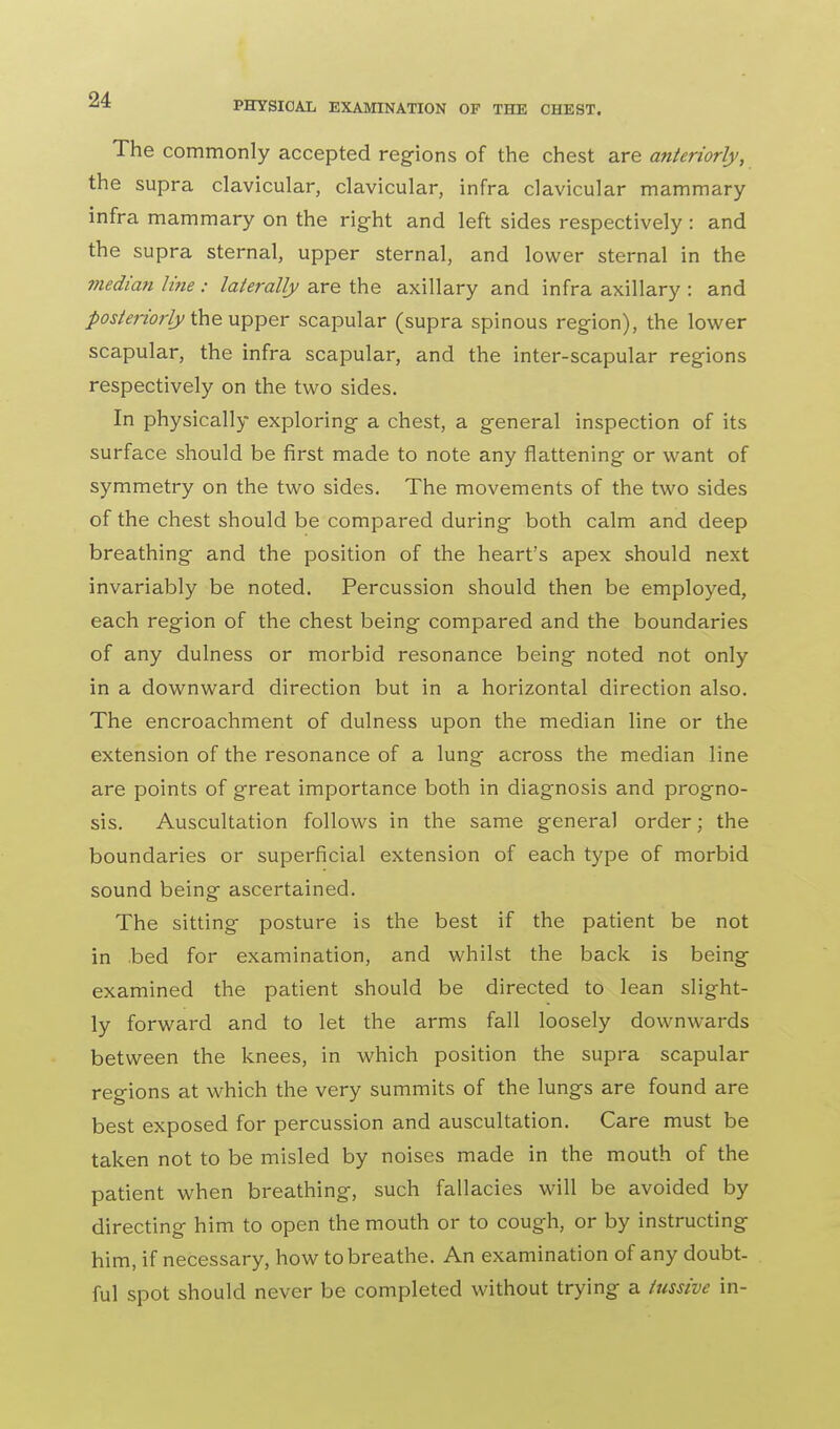 The commonly accepted regions of the chest are anteriorly, the supra clavicular, clavicular, infra clavicular mammary infra mammary on the right and left sides respectively : and the supra sternal, upper sternal, and lower sternal in the median line : laterally are the axillary and infra axillary : and posteriorly the upper scapular (supra spinous region), the lower scapular, the infra scapular, and the inter-scapular regions respectively on the two sides. In physically exploring a chest, a general inspection of its surface should be first made to note any flattening or want of symmetry on the two sides. The movements of the two sides of the chest should be compared during both calm and deep breathing and the position of the heart's apex should next invariably be noted. Percussion should then be employed, each region of the chest being compared and the boundaries of any dulness or morbid resonance being noted not only in a downward direction but in a horizontal direction also. The encroachment of dulness upon the median line or the extension of the resonance of a lung across the median line are points of great importance both in diagnosis and progno- sis. Auscultation follows in the same general order; the boundaries or superficial extension of each type of morbid sound being ascertained. The sitting posture is the best if the patient be not in bed for examination, and whilst the back is being examined the patient should be directed to lean slight- ly forward and to let the arms fall loosely downwards between the knees, in which position the supra scapular regions at which the very summits of the lungs are found are best exposed for percussion and auscultation. Care must be taken not to be misled by noises made in the mouth of the patient when breathing, such fallacies will be avoided by directing him to open the mouth or to cough, or by instructing him, if necessary, how to breathe. An examination of any doubt- ful spot should never be completed without trying a tussive in-