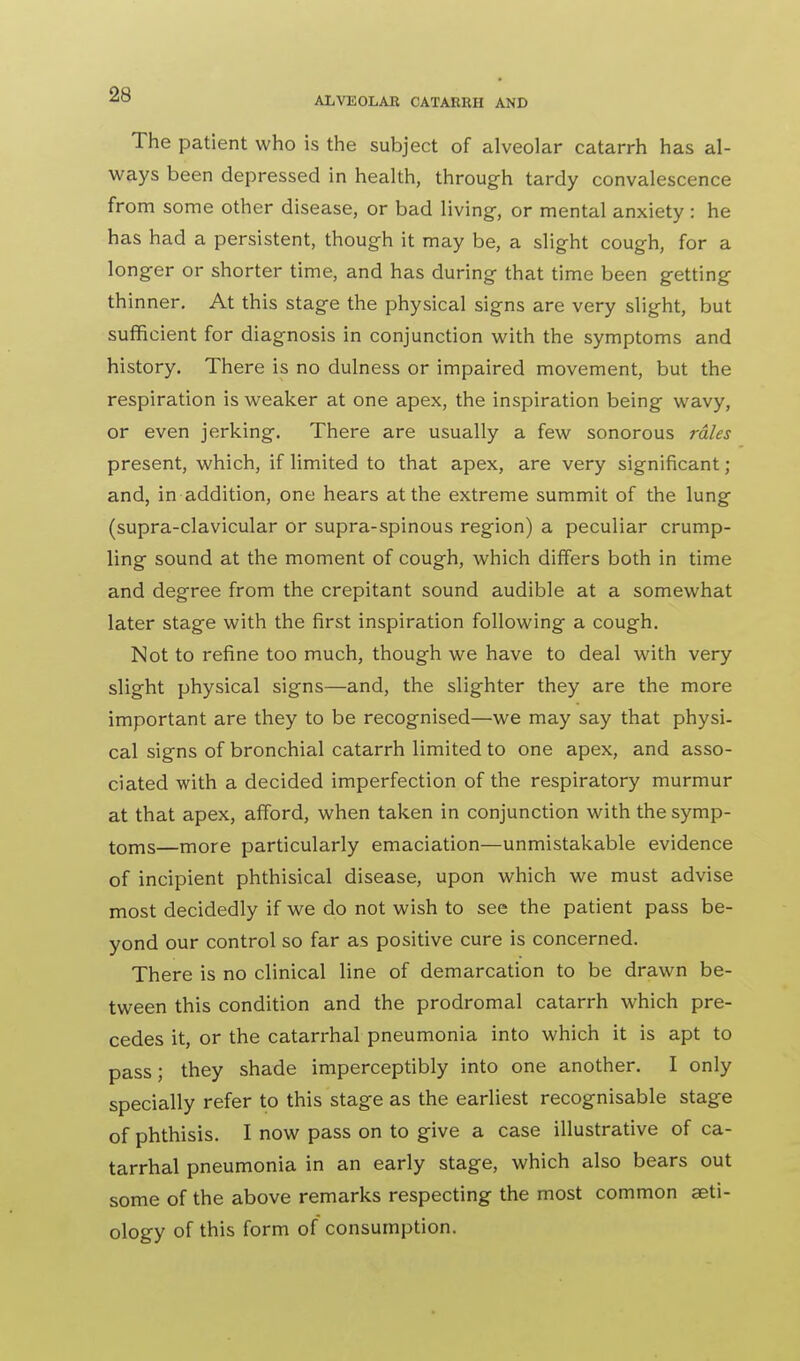 The patient who is the subject of alveolar catarrh has al- ways been depressed in health, through tardy convalescence from some other disease, or bad living-, or mental anxiety : he has had a persistent, though it may be, a slight cough, for a longer or shorter time, and has during that time been getting thi nner. At this stage the physical signs are very slight, but sufficient for diagnosis in conjunction with the symptoms and history. There is no dulness or impaired movement, but the respiration is weaker at one apex, the inspiration being wavy, or even jerking. There are usually a few sonorous rales present, which, if limited to that apex, are very significant ; and, in addition, one hears at the extreme summit of the lung (supra-clavicular or supra-spinous region) a peculiar crump- ling sound at the moment of cough, which differs both in time and degree from the crepitant sound audible at a somewhat later stage with the first inspiration following a cough. Not to refine too much, though we have to deal with very slight physical signs—and, the slighter they are the more important are they to be recognised—we may say that physi- cal signs of bronchial catarrh limited to one apex, and asso- ciated with a decided imperfection of the respiratory murmur at that apex, afford, when taken in conjunction with the symp- toms—more particularly emaciation—unmistakable evidence of incipient phthisical disease, upon which we must advise most decidedly if we do not wish to see the patient pass be- yond our control so far as positive cure is concerned. There is no clinical line of demarcation to be drawn be- tween this condition and the prodromal catarrh which pre- cedes it, or the catarrhal pneumonia into which it is apt to pass; they shade imperceptibly into one another. I only specially refer to this stage as the earliest recognisable stage of phthisis. I now pass on to give a case illustrative of ca- tarrhal pneumonia in an early stage, which also bears out some of the above remarks respecting the most common aeti- ology of this form of consumption.