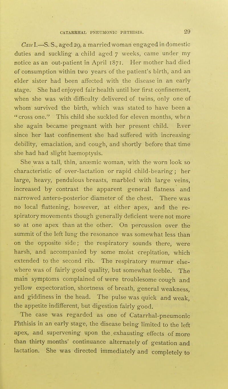 Case I.—S. S., aged 29, a married woman engaged in domestic duties and suckling a child aged 7 weeks, came under my notice as an out-patient in April 1871. Her mother had died of consumption within two years of the patient's birth, and an elder sister had been affected with the disease in an early stage. She had enjoyed fair health until her first confinement, when she was with difficulty delivered of twins, only one of whom survived the birth, which was stated to have been a cross one. This child she suckled for eleven months, when she again became pregnant with her present child. Ever since her last confinement she had suffered with increasing debility, emaciation, and cough, and shortly before that time she had had slight haemoptysis. She was a tall, thin, anaemic woman, with the worn look so characteristic of over-lactation or rapid child-bearing; her large, heavy, pendulous breasts, marbled with large veins, increased by contrast the apparent general flatness and narrowed antero-posterior diameter of the chest. There was no local flattening, however, at either apex, and the re- spiratory movements though generally deficient were not more so at one apex than at the other. On percussion over the summit of the left lung the resonance was somewhat less than on the opposite side; the respiratory sounds there, were harsh, and accompanied by some moist crepitation, which extended to the second rib. The respiratory murmur else- where was of fairly good quality, but somewhat feeble. The main symptoms complained of were troublesome cough and yellow expectoration, shortness of breath, general weakness, and giddiness in the head. The pulse was quick and weak, the appetite indifferent, but digestion fairly good. The case was regarded as one of Catarrhal-pneumonic Phthisis in an early stage, the disease being limited to the left apex, and supervening upon the. exhausting effects of more than thirty months' continuance alternately of gestation and lactation. She was directed immediately and completely to