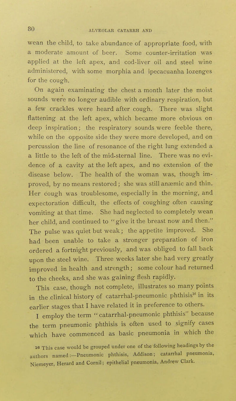 ALVEOLAR CATARRH AND wean the child, to take abundance of appropriate food, with a moderate amount of beer. Some counter-irritation was applied at the left apex, and cod-liver oil and steel wine administered, with some morphia and ipecacuanha lozenges for the cough. On again examinating the chest a month later the moist sounds were no longer audible with ordinary respiration, but a few crackles were heard after cough. There was slight flattening at the left apex, which became more obvious on deep inspiration; the respiratory sounds were feeble there, while on the opposite side they were more developed, and on percussion the line of resonance of the right lung extended a a little to the left of the mid-sternal line. There was no evi- dence of a cavity at the left apex, and no extension of the disease below. The health of the woman was, though im- proved, by no means restored; she was still anaemic and thin. Her cough was troublesome, especially in the morning, and expectoration difficult, the effects of coughing often causing vomiting at that time. She had neglected to completely wean her child, and continued to give it the breast now and then. The pulse was quiet but weak; the appetite improved. She had been unable to take a stronger preparation of iron ordered a fortnight previously, and was obliged to fall back upon the steel wine. Three weeks later she had very greatly improved in health and strength j some colour had returned to the cheeks, and she was gaining flesh rapidly. This case, though not complete, illustrates so many points in the clinical history of catarrhal-pneumonic phthisis16 in its earlier stages that I have related it in preference to others. I employ the term catarrhal-pneumonic phthisis because the term pneumonic phthisis is often used to signify cases which have commenced as basic pneumonia in which the 16 This case would be grouped under one of the following headings by the authors named:—Pneumonic phthisis, Addison; catarrhal pneumonia, Niemeyer, Herard and Cornil; epithelial pneumonia, Andrew Clark.