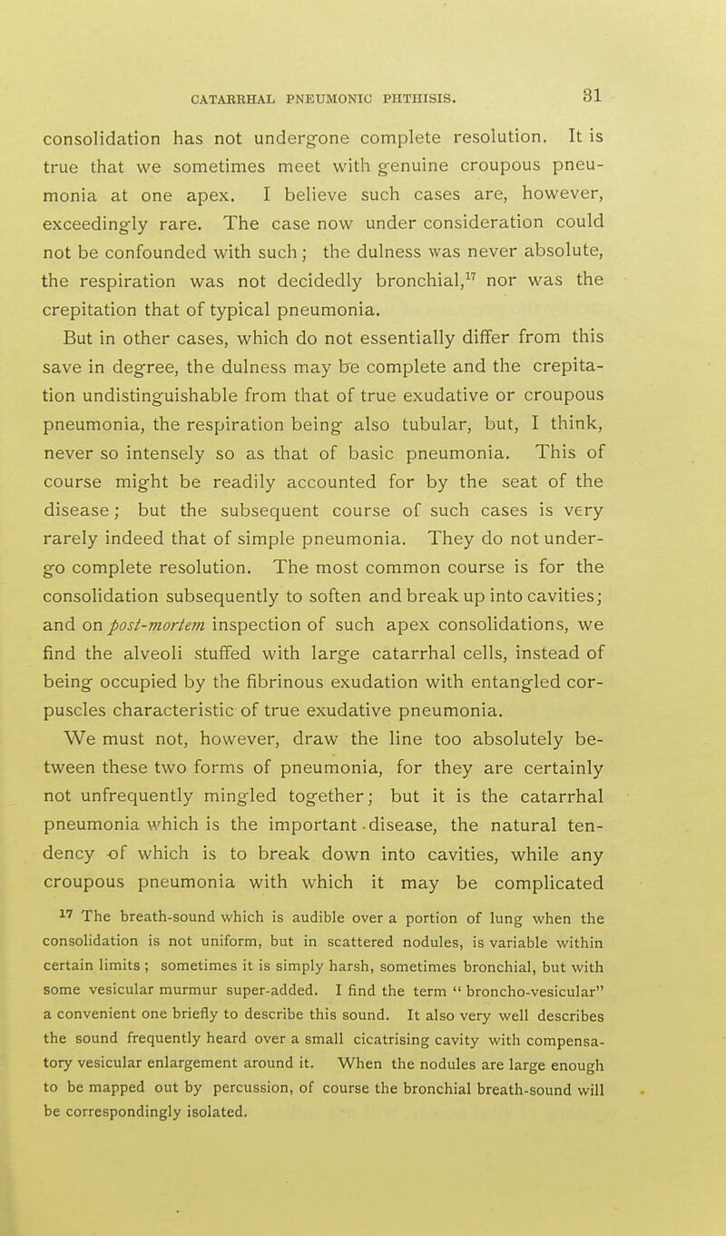 consolidation has not undergone complete resolution. It is true that we sometimes meet with genuine croupous pneu- monia at one apex. I believe such cases are, however, exceedingly rare. The case now under consideration could not be confounded with such; the dulness was never absolute, the respiration was not decidedly bronchial,17 nor was the crepitation that of typical pneumonia. But in other cases, which do not essentially differ from this save in degree, the dulness may be complete and the crepita- tion undistinguishable from that of true exudative or croupous pneumonia, the respiration being also tubular, but, I think, never so intensely so as that of basic pneumonia. This of course might be readily accounted for by the seat of the disease; but the subsequent course of such cases is very rarely indeed that of simple pneumonia. They do not under- go complete resolution. The most common course is for the consolidation subsequently to soften and break up into cavities; and on post-mortem inspection of such apex consolidations, we find the alveoli stuffed with large catarrhal cells, instead of being occupied by the fibrinous exudation with entangled cor- puscles characteristic of true exudative pneumonia. We must not, however, draw the line too absolutely be- tween these two forms of pneumonia, for they are certainly not unfrequently mingled together; but it is the catarrhal pneumonia which is the important disease, the natural ten- dency of which is to break down into cavities, while any croupous pneumonia with which it may be complicated 17 The breath-sound which is audible over a portion of lung when the consolidation is not uniform, but in scattered nodules, is variable within certain limits ; sometimes it is simply harsh, sometimes bronchial, but with some vesicular murmur super-added. I find the term broncho-vesicular a convenient one briefly to describe this sound. It also very well describes the sound frequently heard over a small cicatrising cavity with compensa- tory vesicular enlargement around it. When the nodules are large enough to be mapped out by percussion, of course the bronchial breath-sound will be correspondingly isolated.