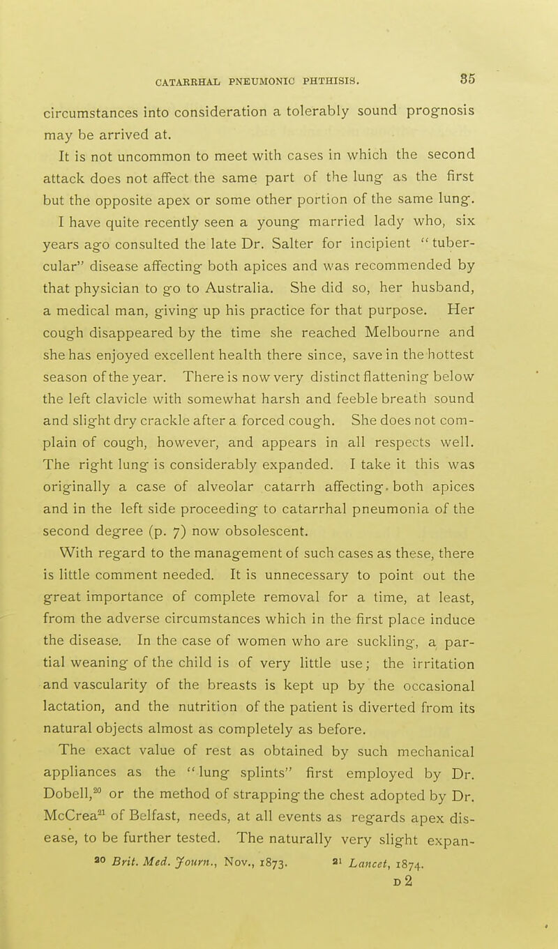 circumstances into consideration a tolerably sound prognosis may be arrived at. It is not uncommon to meet with cases in which the second attack does not affect the same part of the lung- as the first but the opposite apex or some other portion of the same lung. I have quite recently seen a young married lady who, six years ago consulted the late Dr. Salter for incipient tuber- cular disease affecting both apices and was recommended by that physician to go to Australia. She did so, her husband, a medical man, giving up his practice for that purpose. Her cough disappeared by the time she reached Melbourne and she has enjoyed excellent health there since, save in the hottest season of the year. There is now very distinct flattening below the left clavicle with somewhat harsh and feeble breath sound and slight dry crackle after a forced cough. She does not com- plain of cough, however, and appears in all respects well. The right lung is considerably expanded. I take it this was originally a case of alveolar catarrh affecting, both apices and in the left side proceeding to catarrhal pneumonia of the second degree (p. 7) now obsolescent. With regard to the management of such cases as these, there is little comment needed. It is unnecessary to point out the great importance of complete removal for a time, at least, from the adverse circumstances which in the first place induce the disease. In the case of women who are suckling, a par- tial weaning of the child is of very little use; the irritation and vascularity of the breasts is kept up by the occasional lactation, and the nutrition of the patient is diverted from its natural objects almost as completely as before. The exact value of rest as obtained by such mechanical appliances as the  lung splints first employed by Dr. Dobell,20 or the method of strapping the chest adopted by Dr. McCrea21 of Belfast, needs, at all events as regards apex dis- ease, to be further tested. The naturally very slight expan- 20 Brit. Med. Joum., Nov., 1873. si Lancet, 1874. d2