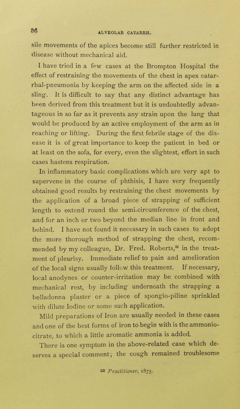 OD ALVEOLAE CATARRH. sile movements of the apices become still further restricted in disease without mechanical aid. I have tried in a few cases at the Brompton Hospital the effect of restraining the movements of the chest in apex catar- rhal-pneumonia by keeping- the arm on the affected side in a sling-. It is difficult to say that any distinct advantage has been derived from this treatment but it is undoubtedly advan- tageous in so far as it prevents any strain upon the lung that would be produced by an active employment of the arm as in reaching or lifting. During the first febrile stage of the dis- ease it is of great importance to keep the patient in bed or at least on the sofa, for every, even the slightest, effort in such cases hastens respiration. In inflammatory basic complications which are very apt to supervene in the course of phthisis, I have very frequently obtained good results by restraining the chest movements by the application of a broad piece of strapping of sufficient length to extend round the semi-circumference of the chest, and for an inch or two beyond the median line in front and behind. I have not found it necessary in such cases to adopt the more thorough method of strapping the chest, recom- mended by my colleague, Dr. Fred. Roberts,22 in the treat- ment of pleurisy. Immediate relief to pain and amelioration of the local signs usually folk-w this treatment. If necessary, local anodynes or counter-irritation may be combined with mechanical rest, by including underneath the strapping a belladonna plaster or a piece of spongio-piline sprinkled with dilute Iodine or some such application. Mild preparations of Iron are usually needed in these cases and one of the best forms of iron to begin with is the ammonio- citrate, to which a little aromatic ammonia is added. There is one symptom in the above-related case which de- serves a special comment; the cough remained troublesome