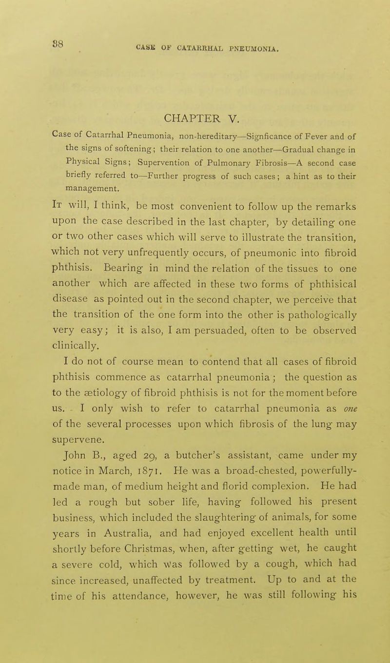 CASK OF CATAKRHAJ, PNEUMONIA. CHAPTER V. Case of Catarrhal Pneumonia, non-hereditary—Signficance of Fever and of the signs of softening; their relation to one another—Gradual change in Physical Signs; Supervention of Pulmonary Fibrosis—A second case briefly referred to—Further progress of such cases; a hint as to their management. It will, I think, be most convenient to follow up the remarks upon the case described in the last chapter, by detailing- one or two other cases which will serve to illustrate the transition, which not very unfrequently occurs, of pneumonic into fibroid phthisis. Bearing- in mind the relation of the tissues to one another which are affected in these two forms of phthisical disease as pointed out in the second chapter, we perceive that the transition of the one form into the other is pathologically very easy; it is also, I am persuaded, often to be observed clinically. I do not of course mean to contend that all cases of fibroid phthisis commence as catarrhal pneumonia ; the question as to the aetiology of fibroid phthisis is not for the moment before us. I only wish to refer to catarrhal pneumonia as one of the several processes upon which fibrosis of the lung may supervene. John B., aged 29, a butcher's assistant, came under my notice in March, 1S71. He was a broad-chested, powerfully- made man, of medium height and florid complexion. He had led a rough but sober life, having followed his present business, which included the slaughtering of animals, for some years in Australia, and had enjoyed excellent health until shortly before Christmas, when, after getting wet, he caught a severe cold, which Was followed by a cough, which had since increased, unaffected by treatment. Up to and at the time of his attendance, however, he was still following his