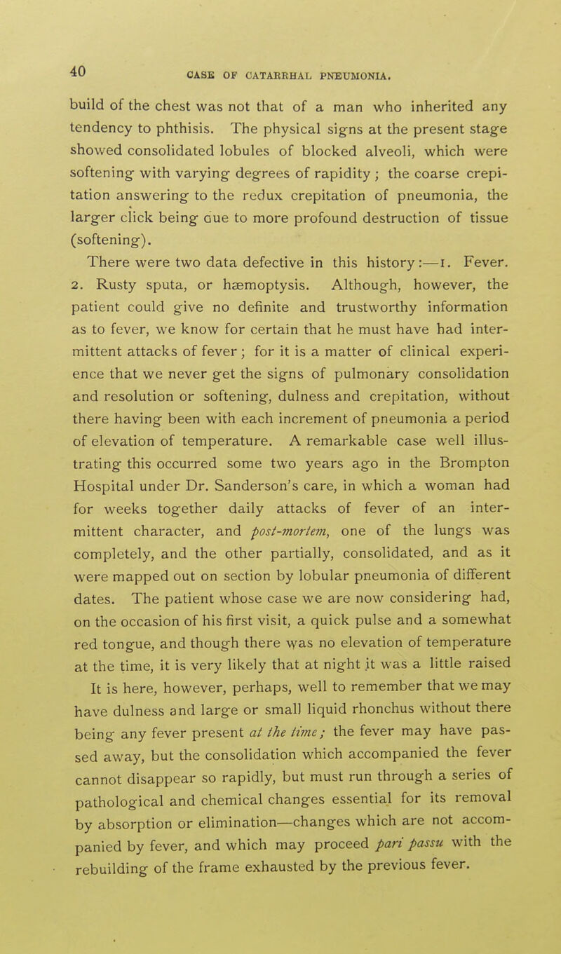 CASE OF CATARRHAL PNEUMONIA. build of the chest was not that of a man who inherited any tendency to phthisis. The physical signs at the present stage showed consolidated lobules of blocked alveoli, which were softening with varying degrees of rapidity ; the coarse crepi- tation answering to the redux crepitation of pneumonia, the larger click being aue to more profound destruction of tissue (softening). There were two data defective in this history:—i. Fever. 2. Rusty sputa, or haemoptysis. Although, however, the patient could give no definite and trustworthy information as to fever, we know for certain that he must have had inter- mittent attacks of fever; for it is a matter of clinical experi- ence that we never get the signs of pulmonary consolidation and resolution or softening, dulness and crepitation, without there having been with each increment of pneumonia a period of elevation of temperature. A remarkable case well illus- trating this occurred some two years ago in the Brompton Hospital under Dr. Sanderson's care, in which a woman had for weeks together daily attacks of fever of an inter- mittent character, and post-mortem, one of the lungs was completely, and the other partially, consolidated, and as it were mapped out on section by lobular pneumonia of different dates. The patient whose case we are now considering had, on the occasion of his first visit, a quick pulse and a somewhat red tongue, and though there was no elevation of temperature at the time, it is very likely that at night it was a little raised It is here, however, perhaps, well to remember that we may have dulness and large or small liquid rhonchus without there being any fever present at the time; the fever may have pas- sed away, but the consolidation which accompanied the fever cannot disappear so rapidly, but must run through a series of pathological and chemical changes essential for its removal by absorption or elimination—changes which are not accom- panied by fever, and which may proceed pari passu with the rebuilding of the frame exhausted by the previous fever.