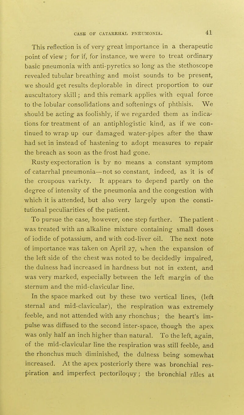 This reflection is of very great importance in a therapeutic point of view; for if, for instance, we were to treat ordinary basic pneumonia with anti-pyretics so long' as the stethoscope revealed tubular breathing and moist sounds to be present, we should get results deplorable in direct proportion to our auscultatory skill; and this remark, applies, with equal force to the lobular consolidations and softenings of phthisis. We should be acting as foolishly, if we regarded them as indica- tions for treatment of an antiphlogistic kind, as if we con- tinued to wrap up our damaged water-pipes after the thaw had set in instead of hastening to adopt measures to repair the breach as soon as the frost had gone. Rusty expectoration is by no means a constant symptom of catarrhal pneumonia—not so constant, indeed, as it is of the croupous varitty. It appears to depend partly on the degree of intensity of the pneumonia and the congestion with which it is attended, but also very largely upon the consti- tutional peculiarities of the patient. To pursue the case, however, one step further. The patient • was treated with an alkaline mixture containing small doses of iodide of potassium, and with cod-liver oil. The next note of importance was taken on April 27, when the expansion of the left side of the chest was noted to be decidedly impaired, the dulness had increased in hardness but not in extent, and was very marked, especially between the left margin of the sternum and the mid-clavicular line. In the space marked out by these two vertical lines, (left sternal and mid-clavicular), the respiration was extremely feeble, and not attended with any rhonchus; the heart's im- pulse was diffused to the second inter-space, though the apex was only half an inch higher than natural. To the left, again, of the mid-clavicular line the respiration was still feeble, and the rhonchus much diminished, the dulness being somewhat increased. At the apex posteriorly there was bronchial res- piration and imperfect pectoriloquy; the bronchial rales at
