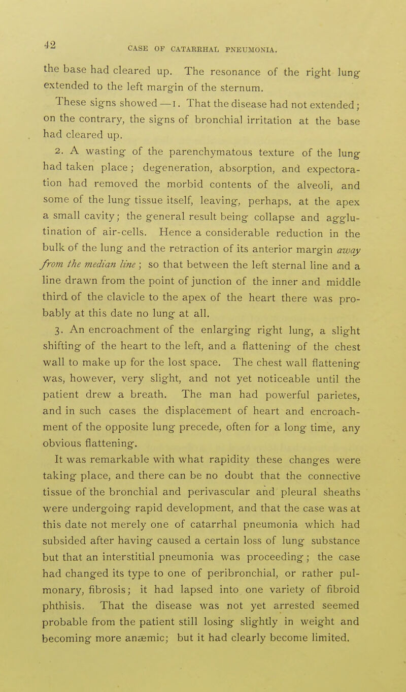 the base had cleared up. The resonance of the right lung- extended to the left margin of the sternum. These signs showed — i. That the disease had not extended; on the contrary, the signs of bronchial irritation at the base had cleared up. 2. A wasting of the parenchymatous texture of the lung had taken place; degeneration, absorption, and expectora- tion had removed the morbid contents of the alveoli, and some of the lung tissue itself, leaving, perhaps, at the apex a small cavity; the general result being collapse and agglu- tination of air-cells. Hence a considerable reduction in the bulk of the lung and the retraction of its anterior margin away from the median line; so that between the left sternal line and a line drawn from the point of junction of the inner and middle third of the clavicle to the apex of the heart there was pro- bably at this date no lung at all. 3. An encroachment of the enlarging right lung, a slight shifting of the heart to the left, and a flattening of the chest wall to make up for the lost space. The chest wall flattening was, however, very slight, and not yet noticeable until the patient drew a breath. The man had powerful parietes, and in such cases the displacement of heart and encroach- ment of the opposite lung precede, often for a long time, any obvious flattening. It was remarkable with what rapidity these changes were taking place, and there can be no doubt that the connective tissue of the bronchial and perivascular and pleural sheaths were undergoing rapid development, and that the case was at this date not merely one of catarrhal pneumonia which had subsided after having caused a certain loss of lung substance but that an interstitial pneumonia was proceeding; the case had changed its type to one of peribronchial, or rather pul- monary, fibrosis; it had lapsed into one variety of fibroid phthisis. That the disease was not yet arrested seemed probable from the patient still losing slightly in weight and becoming more anaemic; but it had clearly become limited.