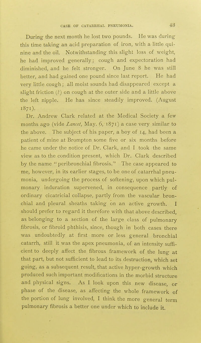 During- the next month he lost two pounds. He was during this time taking an acid preparation of iron, with a little qui- nine and the oil. Notwithstanding-this slight loss of weight, he had improved generally; cough and expectoration had diminished, and he felt stronger. On June 8 he was still better, and had gained one pound since last report. He had very little cough ; all moist sounds had disappeared except a slight friction (?) on cough at the outer side and a little above the left nipple. He has since steadily improved. (August 1871). Dr. Andrew Clark related at the Medical Society a few months ago (vide Lancet, May. 6, 1871) a case very similar to the above. The subject of his paper, a boy of 14, had been a patient of mine at Brompton some five or six months before he came under the notice of Dr. Clark, and I took the same view as to the condition present, which Dr. Clark described by the name  peribronchial fibrosis. The case appeared to me, however, in its earlier stages, to be one of catarrhal pneu- monia, undergoing the process of softening, upon which pul- monary induration supervened, in consequence partly of ordinary cicatricial collapse, partly from the vascular bron- chial and pleural sheaths taking on an active growth. I should prefer to regard it therefore with that above described, as belonging to a section of the large class of pulmonary fibrosis, or fibroid phthisis, since, though in both cases there was undoubtedly at first more or less general bronchial catarrh, still it was the apex pneumonia, of an intensity suffi- cient to deeply affect the fibrous framework of the lung at that part, but not sufficient to lead to its destruction, which set going, as a subsequent result, that active hyper-growth which produced such important modifications in the morbid structure and physical signs. As I look upon this new disease, or phase of the disease, as affecting the whole framework of the portion of lung involved, I think the more general term pulmonary fibrosis a better one under which to include it.