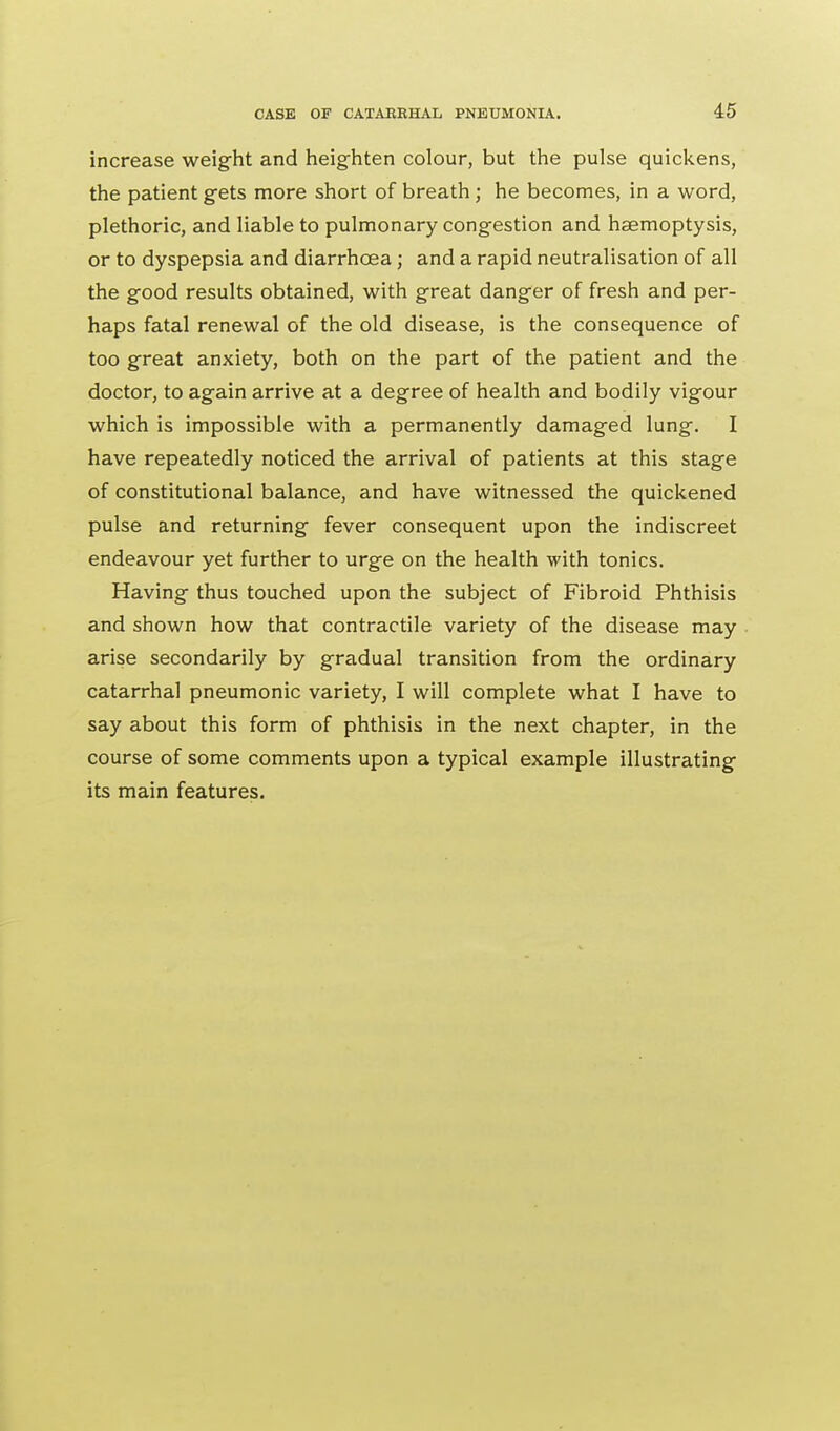 increase weight and heighten colour, but the pulse quickens, the patient gets more short of breath ; he becomes, in a word, plethoric, and liable to pulmonary congestion and haemoptysis, or to dyspepsia and diarrhoea ; and a rapid neutralisation of all the good results obtained, with great danger of fresh and per- haps fatal renewal of the old disease, is the consequence of too great anxiety, both on the part of the patient and the doctor, to again arrive at a degree of health and bodily vigour which is impossible with a permanently damaged lung. I have repeatedly noticed the arrival of patients at this stage of constitutional balance, and have witnessed the quickened pulse and returning fever consequent upon the indiscreet endeavour yet further to urge on the health with tonics. Having thus touched upon the subject of Fibroid Phthisis and shown how that contractile variety of the disease may arise secondarily by gradual transition from the ordinary catarrhal pneumonic variety, I will complete what I have to say about this form of phthisis in the next chapter, in the course of some comments upon a typical example illustrating its main features.