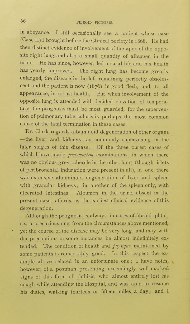 in abeyance. I still occasionally see a patient whose case (Case II) I brought before the Clinical Society in 1868. He had then distinct evidence of involvement of the apex of the oppo- site right lung- and also a small quantity of albumen in the urine. He has since, however, led a rural life and his health has yearly improved. The right lung has become greatly enlarged, the disease in the left remaining perfectly obsoles- cent and the patient is now (1876) in good flesh, and, to all appearance, in robust health. But when involvement of the opposite lung is attended with decided elevation of tempera- ture, the prognosis must be most guarded, for the superven- tion of pulmonary tuberculosis is perhaps the most common cause of the fatal termination in these cases. Dr. Clark regards albuminoid degeneration of other organs —the liver and kidneys—as commonly supervening in the later stages of this disease. Of the three purest cases of which I have made post-mortem examinations, in which there was no obvious grey tubercle in the other lung (though islets of peribronchial induration were present in all), in one there was extensive albuminoid degeneration of liver and spleen with granular kidneys; in another of the spleen only, with ulcerated intestines. Albumen in the urine, absent in the present case, affords us the earliest clinical evidence of this degeneration. Although the prognosis is always, in cases of fibroid phthi- sis, a precarious one, from the circumstances above mentioned, yet the course of the disease may be very long, and may with due precautions in some instances be almost indefinitely ex- tended. The condition of health and physique maintained by some patients is remarkably good. In this respect the ex- ample above related is an unfortunate one; I have notes, however, of a postman presenting exceedingly well-marked signs of this form of phthisis, who almost entirely lost his cough while attending the Hospital, and was able to resume his duties, walking fourteen or fifteen miles a day; and I