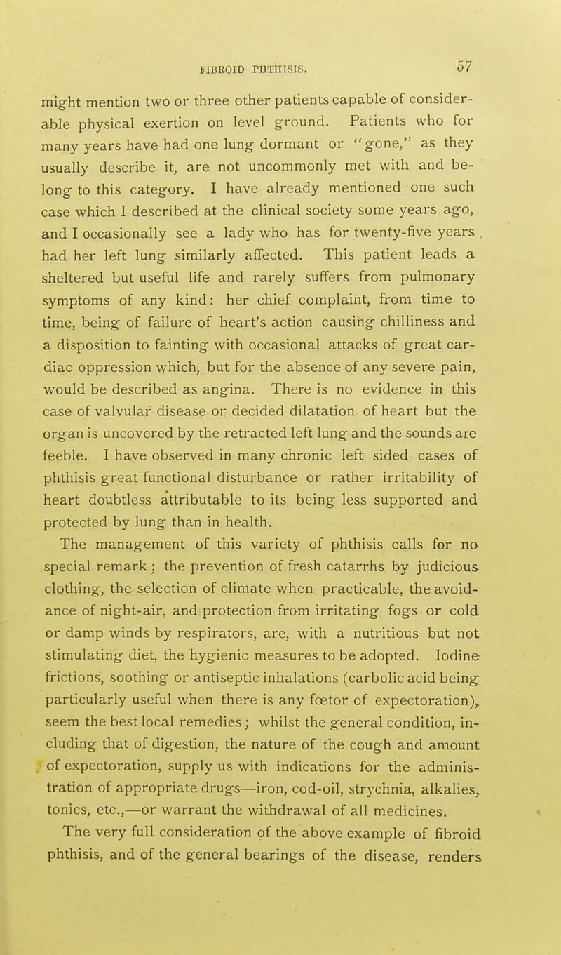 might mention two or three other patients capable of consider- able physical exertion on level ground. Patients who for many years have had one lung dormant or gone, as they usually describe it, are not uncommonly met with and be- long to this category. I have already mentioned one such case which I described at the clinical society some years ago, and I occasionally see a lady who has for twenty-five years . had her left lung similarly affected. This patient leads a sheltered but useful life and rarely suffers from pulmonary symptoms of any kind: her chief complaint, from time to time, being of failure of heart's action causing chilliness and a disposition to fainting with occasional attacks of great car- diac oppression which, but for the absence of any severe pain, would be described as angina. There is no evidence in this case of valvular disease or decided dilatation of heart but the organ is uncovered by the retracted left lung and the sounds are feeble. I have observed in many chronic left sided cases of phthisis great functional disturbance or rather irritability of heart doubtless attributable to its being less supported and protected by lung than in health. The management of this variety of phthisis calls for no special remark ; the prevention of fresh catarrhs by judicious clothing, the selection of climate when practicable, the avoid- ance of night-air, and protection from irritating fogs or cold or damp winds by respirators, are, with a nutritious but not stimulating diet, the hygienic measures to be adopted. Iodine frictions, soothing or antiseptic inhalations (carbolic acid being: particularly useful when there is any fcetor of expectoration), seem the best local remedies; whilst the general condition, in- cluding that of digestion, the nature of the cough and amount I of expectoration, supply us with indications for the adminis- tration of appropriate drugs—iron, cod-oil, strychnia, alkalies, tonics, etc.,—or warrant the withdrawal of all medicines. The very full consideration of the above example of fibroid phthisis, and of the general bearings of the disease, renders