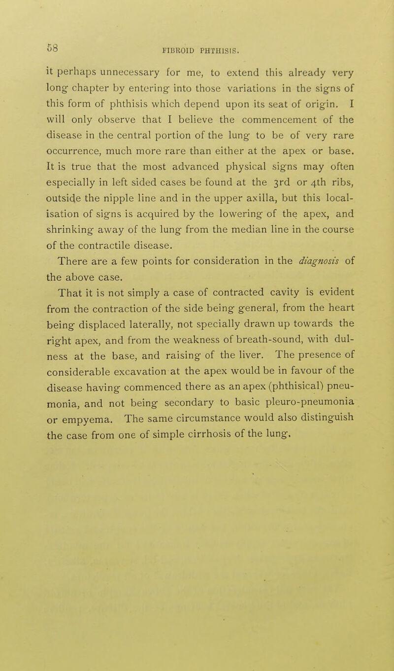 FIBROID PHTHISIS. it perhaps unnecessary for me, to extend this already very long chapter by entering- into those variations in the signs of this form of phthisis which depend upon its seat of origin. I will only observe that I believe the commencement of the disease in the central portion of the lung to be of very rare occurrence, much more rare than either at the apex or base. It is true that the most advanced physical signs may often especially in left sided cases be found at the 3rd or 4th ribs, outside the nipple line and in the upper axilla, but this local- isation of signs is acquired by the lowering of the apex, and shrinking away of the lung from the median line in the course of the contractile disease. There are a few points for consideration in the diagnosis of the above case. That it is not simply a case of contracted cavity is evident from the contraction of the side being general, from the heart being displaced laterally, not specially drawn up towards the right apex, and from the weakness of breath-sound, with dul- ness at the base, and raising of the liver. The presence of considerable excavation at the apex would be in favour of the disease having commenced there as an apex (phthisical) pneu- monia, and not being secondary to basic pleuro-pneumonia or empyema. The same circumstance would also distinguish the case from one of simple cirrhosis of the lung.