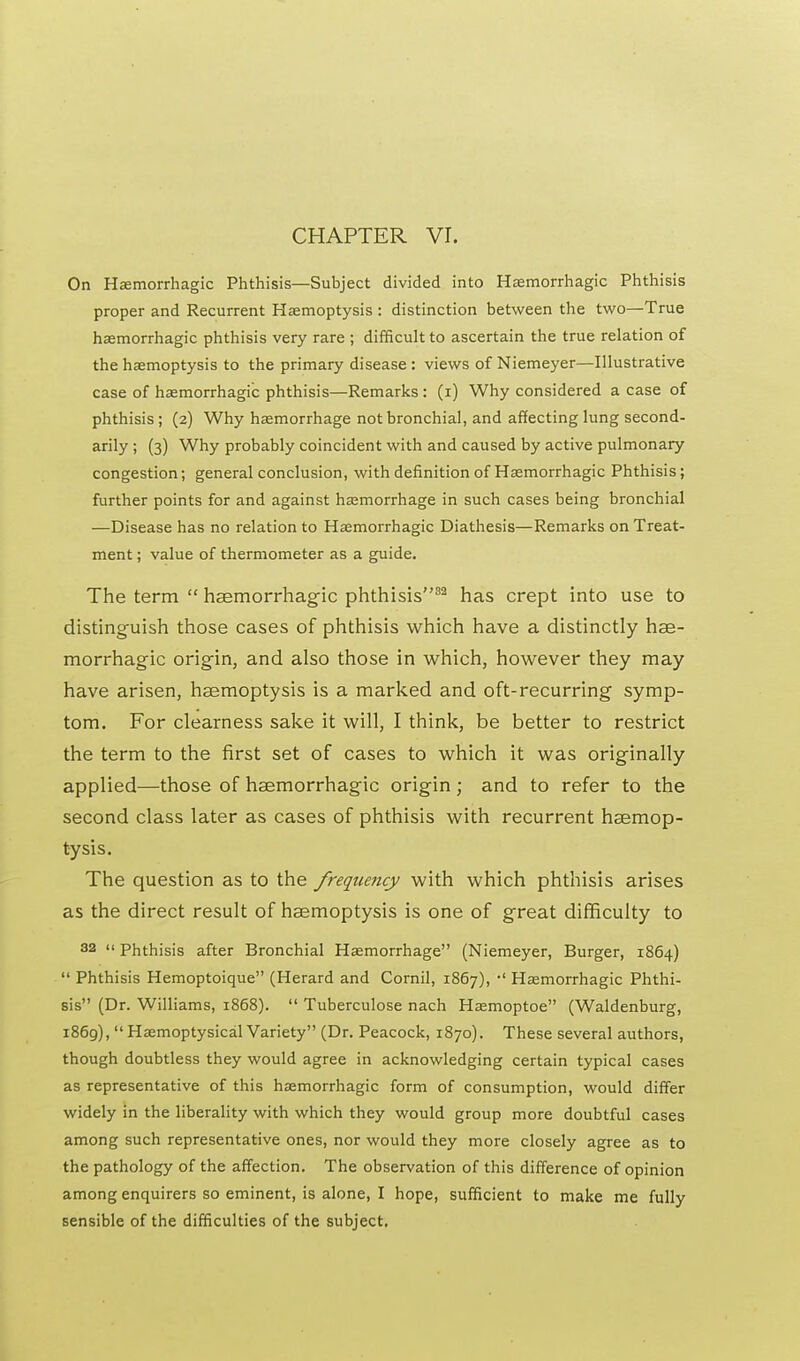CHAPTER VI. On Hemorrhagic Phthisis—Subject divided into Hemorrhagic Phthisis proper and Recurrent Haemoptysis : distinction between the two—True hemorrhagic phthisis very rare ; difficult to ascertain the true relation of the hemoptysis to the primary disease : views of Niemeyer—Illustrative case of hemorrhagic phthisis—Remarks: (i) Why considered a case of phthisis ; (2) Why hemorrhage not bronchial, and affecting lung second- arily ; (3) Why probably coincident with and caused by active pulmonary congestion; general conclusion, with definition of Hemorrhagic Phthisis; further points for and against hemorrhage in such cases being bronchial —Disease has no relation to Hemorrhagic Diathesis—Remarks on Treat- ment ; value of thermometer as a guide. The term hsemorrhagic phthisis82 has crept into use to distinguish those cases of phthisis which have a distinctly hse- morrhagic origin, and also those in which, however they may have arisen, haemoptysis is a marked and oft-recurring symp- tom. For clearness sake it will, I think, be better to restrict the term to the first set of cases to which it was originally applied—those of hsemorrhagic origin ; and to refer to the second class later as cases of phthisis with recurrent haemop- tysis. The question as to the frequency with which phthisis arises as the direct result of haemoptysis is one of great difficulty to 32 «phthisis after Bronchial Hemorrhage (Niemeyer, Burger, 1864) Phthisis Hemoptoique (Herard and Cornil, 1867), •' Hemorrhagic Phthi- sis (Dr. Williams, 1868). Tuberculose nach Hemoptoe (Waldenburg, 1869), Hemoptysical Variety (Dr. Peacock, 1870). These several authors, though doubtless they would agree in acknowledging certain typical cases as representative of this hemorrhagic form of consumption, would differ widely in the liberality with which they would group more doubtful cases among such representative ones, nor would they more closely agree as to the pathology of the affection. The observation of this difference of opinion among enquirers so eminent, is alone, I hope, sufficient to make me fully sensible of the difficulties of the subject.