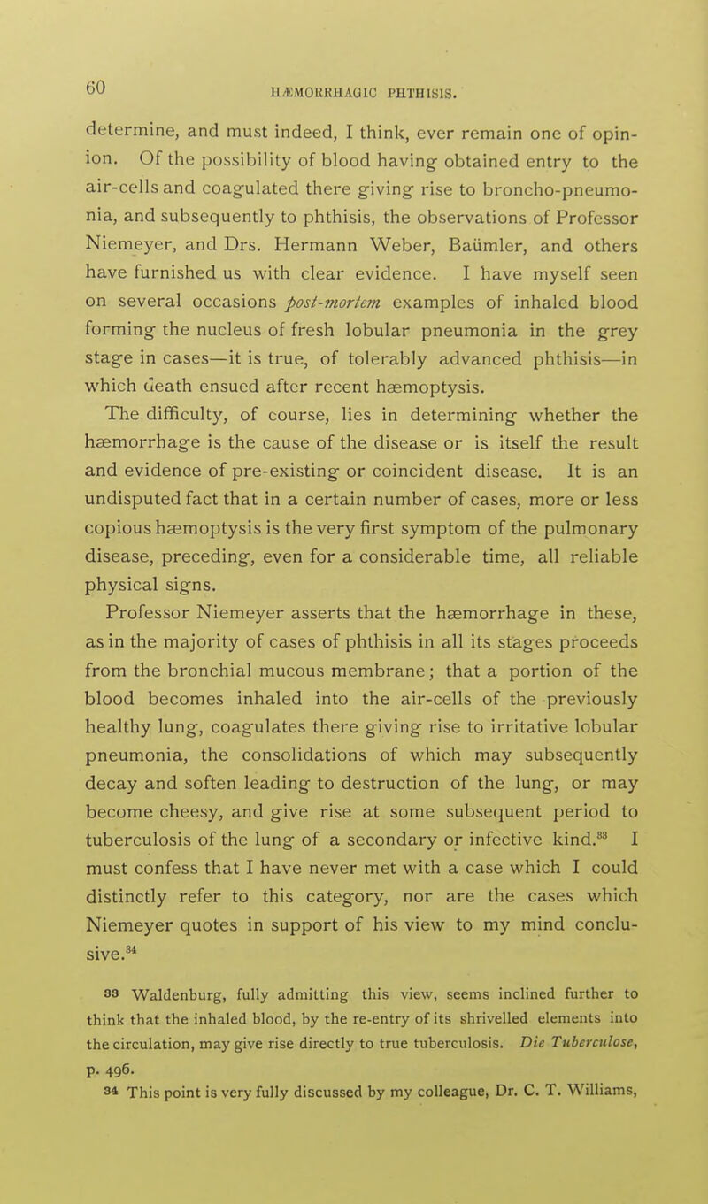 determine, and must indeed, I think, ever remain one of opin- ion. Of the possibility of blood having obtained entry to the air-cells and coagulated there giving- rise to broncho-pneumo- nia, and subsequently to phthisis, the observations of Professor Niemeyer, and Drs. Hermann Weber, Baumler, and others have furnished us with clear evidence. I have myself seen on several occasions post-morteyn examples of inhaled blood forming the nucleus of fresh lobular pneumonia in the grey stage in cases—it is true, of tolerably advanced phthisis—in which death ensued after recent haemoptysis. The difficulty, of course, lies in determining whether the haemorrhage is the cause of the disease or is itself the result and evidence of pre-existing or coincident disease. It is an undisputed fact that in a certain number of cases, more or less copious haemoptysis is the very first symptom of the pulmonary disease, preceding, even for a considerable time, all reliable physical signs. Professor Niemeyer asserts that the haemorrhage in these, as in the majority of cases of phthisis in all its stages proceeds from the bronchial mucous membrane; that a portion of the blood becomes inhaled into the air-cells of the previously healthy lung, coagulates there giving rise to irritative lobular pneumonia, the consolidations of which may subsequently decay and soften leading to destruction of the lung, or may become cheesy, and give rise at some subsequent period to tuberculosis of the lung of a secondary or infective kind.83 I must confess that I have never met with a case which I could distinctly refer to this category, nor are the cases which Niemeyer quotes in support of his view to my mind conclu- sive.34 33 Waldenburg, fully admitting this view, seems inclined further to think that the inhaled blood, by the re-entry of its shrivelled elements into the circulation, may give rise directly to true tuberculosis. Die Tuberculose, p. 496. 3* This point is very fully discussed by my colleague, Dr. C. T. Williams,