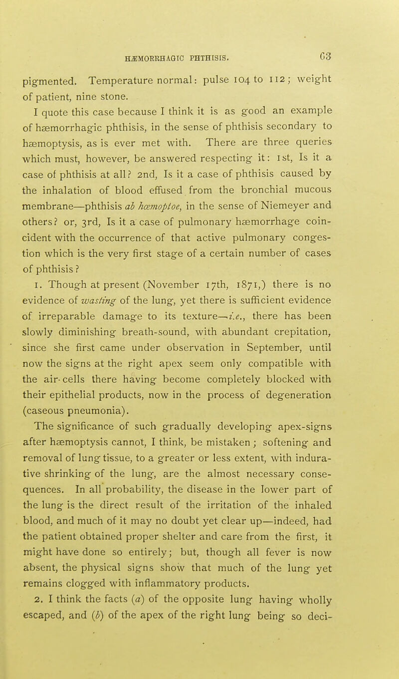 pigmented. Temperature normal: pulse 104 to 112; weight of patient, nine stone. I quote this case because I think it is as good an example of haemorrhagic phthisis, in the sense of phthisis secondary to haemoptysis, as is ever met with. There are three queries which must, however, be answered respecting it: 1st, Is it a case of phthisis at all? 2nd, Is it a case of phthisis caused by the inhalation of blood effused from the bronchial mucous membrane—phthisis ab hcemoptoe, in the sense of Niemeyer and others? or, 3rd, Is it a case of pulmonary haemorrhage coin- cident with the occurrence of that active pulmonary conges- tion which is the very first stage of a certain number of cases of phthisis ? 1. Though at present (November 17th, 1871,) there is no evidence of wasting of the lung, yet there is sufficient evidence of irreparable damage to its texture—-i.e., there has been slowly diminishing breath-sound, with abundant crepitation, since she first came under observation in September, until now the signs at the right apex seem only compatible with the air-cells there having become completely blocked with their epithelial products, now in the process of degeneration (caseous pneumonia). The significance of such gradually developing apex-signs after haemoptysis cannot, I think, be mistaken ; softening and removal of lung tissue, to a greater or less extent, with indura- tive shrinking of the lung, are the almost necessary conse- quences. In all probability, the disease in the lower part of the lung is the direct result of the irritation of the inhaled blood, and much of it may no doubt yet clear up—indeed, had the patient obtained proper shelter and care from the first, it might have done so entirely; but, though all fever is now absent, the physical signs show that much of the lung yet remains clogged with inflammatory products. 2. I think the facts (a) of the opposite lung having wholly escaped, and (b) of the apex of the right lung being so deci-
