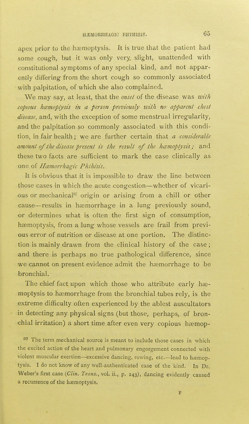 apes prior to the haemoptysis. It is true that the patient had some cough, but it was only very, slight, unattended with constitutional symptoms of any special kind, and not appar- ently differing from the short cough so commonly associated with palpitation, of which she also complained. We may say, at least, that the onset of the disease was with copious haemoptysis in a person previously with no apparent chest disease, and, with the exception of some menstrual irregularity, and the palpitation so commonly associated with this condi- tion, in fair health; we are further certain that a considerable amount of the disease present is the result of the haemoptysis; and these two facts are sufficient to mark the case clinically as one of Hemorrhagic Phthisis. It is obvious that it is impossible to draw the line between those cases in which the acute congestion—whether of vicari- ous or mechanical87 origin or arising from a chill or other cause—results in hemorrhage in a lung previously sound, or determines what is often the first sign of consumption, haemoptysis, from a lung whose vessels are frail from previ- ous error of nutrition or disease at one portion. The distinc- tion is mainly drawn from the clinical history of the case; and there is perhaps no true pathological difference, since we cannot on present evidence admit the haemorrhage to be bronchial. The chief fact upon which those who attribute early hae- moptysis to haemorrhage from the bronchial tubes rely, is the extreme difficulty often experienced by the ablest auscultators in detecting any physical signs (but those, perhaps, of bron- chial irritation) a short time after even very copious haemop- 37 The term mechanical source is meant to include those cases in which the excited action of the heart and pulmonary engorgement connected with violent muscular exertion—excessive dancing, rowing, etc.—lead to haemop- tysis. I do not know of any well-authenticated case of the kind. In Dr. Weber's first case {Clin. Trans., vol. ii., p. 143), dancing evidently caused a recurrence of the haemoptysis. F