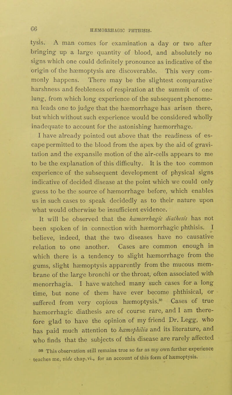 tysis. A man comes for examination a day or two after bringing up a large quantity of blood, and absolutely no signs which one could definitely pronounce as indicative of the origin of the haemoptysis are discoverable. This very com- monly happens. There may be the slightest comparative harshness and feebleness of respiration at the summit of one lung, from which long experience of the subsequent phenome- na leads one to judge that the haemorrhage has arisen there, but which without such experience would be considered wholly inadequate to account for the astonishing haemorrhage. I have already pointed out above that the readiness of es- cape permitted to the blood from the apex by the aid of gravi- tation and the expansile motion of the air-cells appears to me to be the explanation of this difficulty. It is the too common experience of the subsequent development of physical signs indicative of decided disease at the point which we could only guess to be the source of haemorrhage before, which enables us in such cases to speak decidedly as to their nature upon what would otherwise be insufficient evidence. It will be observed that the hcsffiorrhagic diathesis has not been spoken of in connection with heemorrhagic phthisis. I believe, indeed, that the two diseases have no causative relation to one another. Cases are common enough in which there is a tendency to slight haemorrhage from the gums, slight haemoptysis apparently from the mucous mem- brane of the large bronchi or the throat, often associated with menorrhagia. I have watched many such cases for a long time, but none of them have ever become phthisical, or suffered from very copious haemoptysis.88 Cases of true hsemorrhagic diathesis are of course rare, and I am there- fore glad to have the opinion of my friend Dr. Legg, who has paid much attention to hemophilia and its literature, and who finds that the subjects of this disease are rarely affected 33 This observation still remains true so far as my own further experience teaches me, vide chap.vi., for an account of this form of hemoptysis.