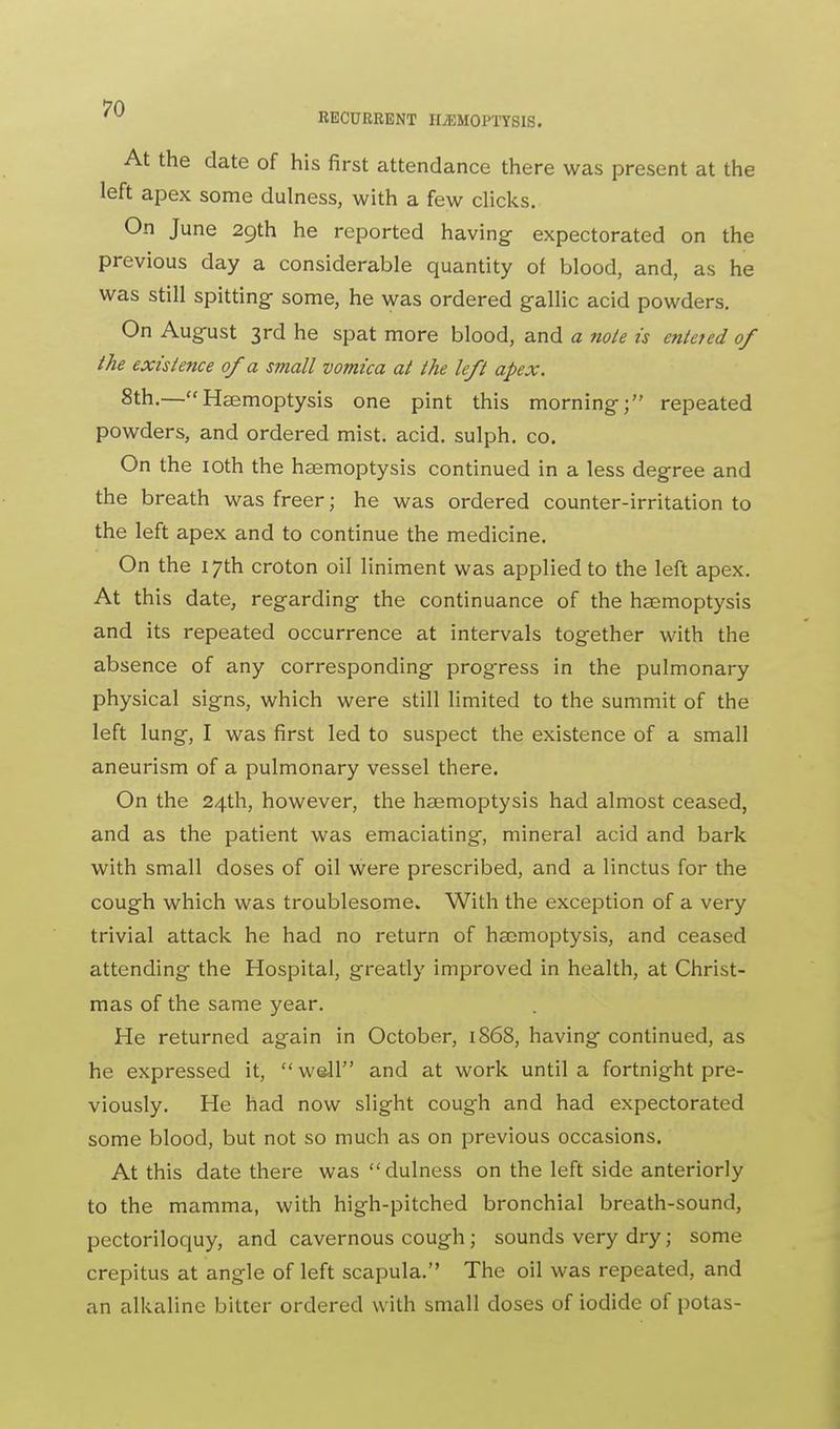 At the date of his first attendance there was present at the left apex some dulness, with a few clicks. On June 29th he reported having expectorated on the previous day a considerable quantity of blood, and, as he was still spitting- some, he was ordered gallic acid powders. On August 3rd he spat more blood, and a note is enteted of the existence of a small vomica at the left apex. 8th.—Haemoptysis one pint this morning; repeated powders, and ordered mist. acid, sulph. co. On the 10th the haemoptysis continued in a less degree and the breath was freer; he was ordered counter-irritation to the left apex and to continue the medicine. On the 17th croton oil liniment was applied to the left apex. At this date, regarding the continuance of the haemoptysis and its repeated occurrence at intervals together with the absence of any corresponding progress in the pulmonary physical signs, which were still limited to the summit of the left lung, I was first led to suspect the existence of a small aneurism of a pulmonary vessel there. On the 24th, however, the haemoptysis had almost ceased, and as the patient was emaciating, mineral acid and bark with small doses of oil were prescribed, and a linctus for the cough which was troublesome. With the exception of a very trivial attack he had no return of haemoptysis, and ceased attending the Hospital, greatly improved in health, at Christ- mas of the same year. He returned again in October, 1868, having continued, as he expressed it,  well and at work until a fortnight pre- viously. He had now slight cough and had expectorated some blood, but not so much as on previous occasions. At this date there was dulness on the left side anteriorly to the mamma, with high-pitched bronchial breath-sound, pectoriloquy, and cavernous cough; sounds very dry; some crepitus at angle of left scapula. The oil was repeated, and an alkaline bitter ordered with small doses of iodide of potas-