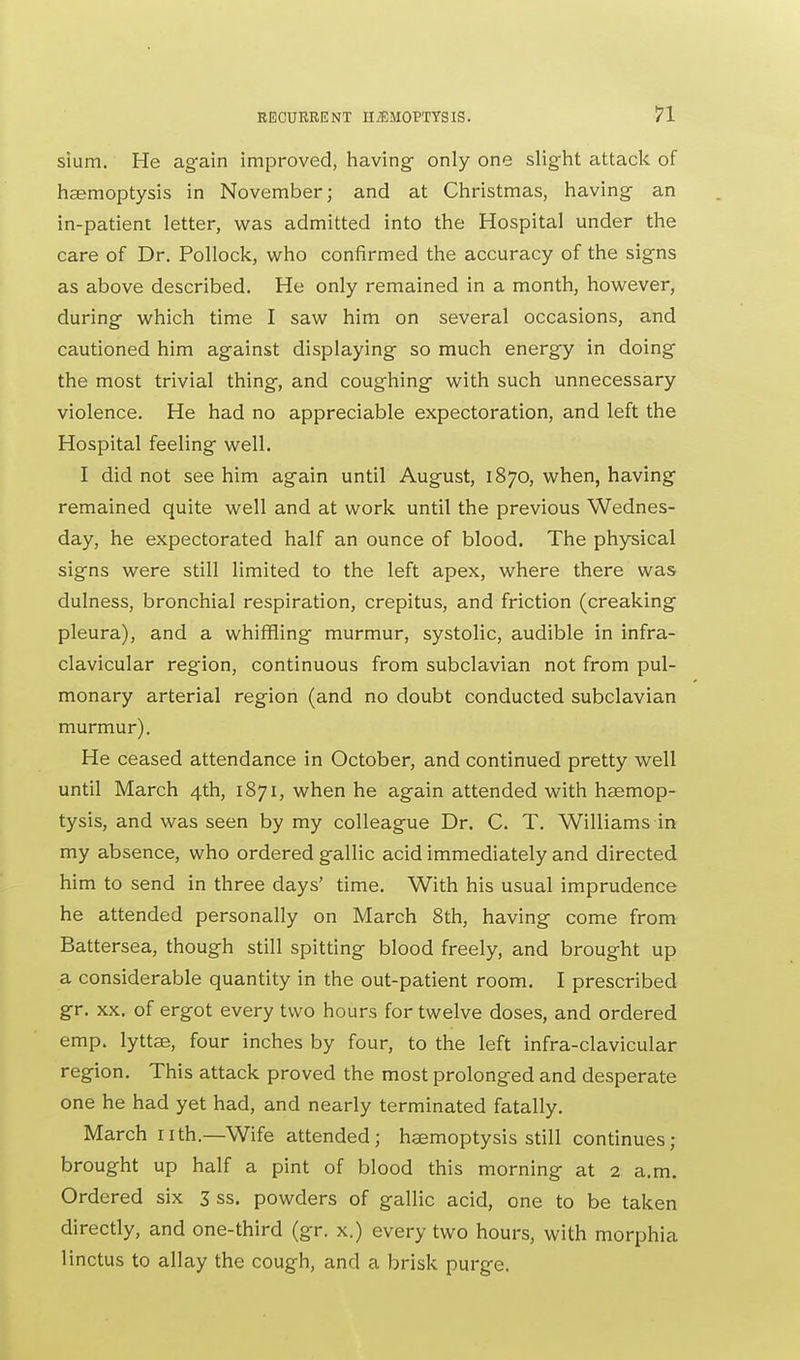 sium. He again improved, having- only one slight attack of haemoptysis in November; and at Christmas, having an in-patient letter, was admitted into the Hospital under the care of Dr. Pollock, who confirmed the accuracy of the signs as above described. He only remained in a month, however, during which time I saw him on several occasions, and cautioned him against displaying so much energy in doing the most trivial thing, and coughing with such unnecessary violence. He had no appreciable expectoration, and left the Hospital feeling well. I did not see him again until August, 1870, when, having remained quite well and at work until the previous Wednes- day, he expectorated half an ounce of blood. The physical signs were still limited to the left apex, where there was dulness, bronchial respiration, crepitus, and friction (creaking pleura), and a whiffling murmur, systolic, audible in infra- clavicular region, continuous from subclavian not from pul- monary arterial region (and no doubt conducted subclavian murmur). He ceased attendance in October, and continued pretty well until March 4th, 1871, when he again attended with haemop- tysis, and was seen by my colleague Dr. C. T. Williams in my absence, who ordered gallic acid immediately and directed him to send in three days' time. With his usual imprudence he attended personally on March 8th, having come from Battersea, though still spitting blood freely, and brought up a considerable quantity in the out-patient room. I prescribed gr. xx. of ergot every two hours for twelve doses, and ordered emp. lyttae, four inches by four, to the left infra-clavicular region. This attack proved the most prolonged and desperate one he had yet had, and nearly terminated fatally. March nth.—Wife attended; haemoptysis still continues; brought up half a pint of blood this morning at 2 a.m. Ordered six 3 ss. powders of gallic acid, one to be taken directly, and one-third (gr. x.) every two hours, with morphia linctus to allay the cough, and a brisk purge.