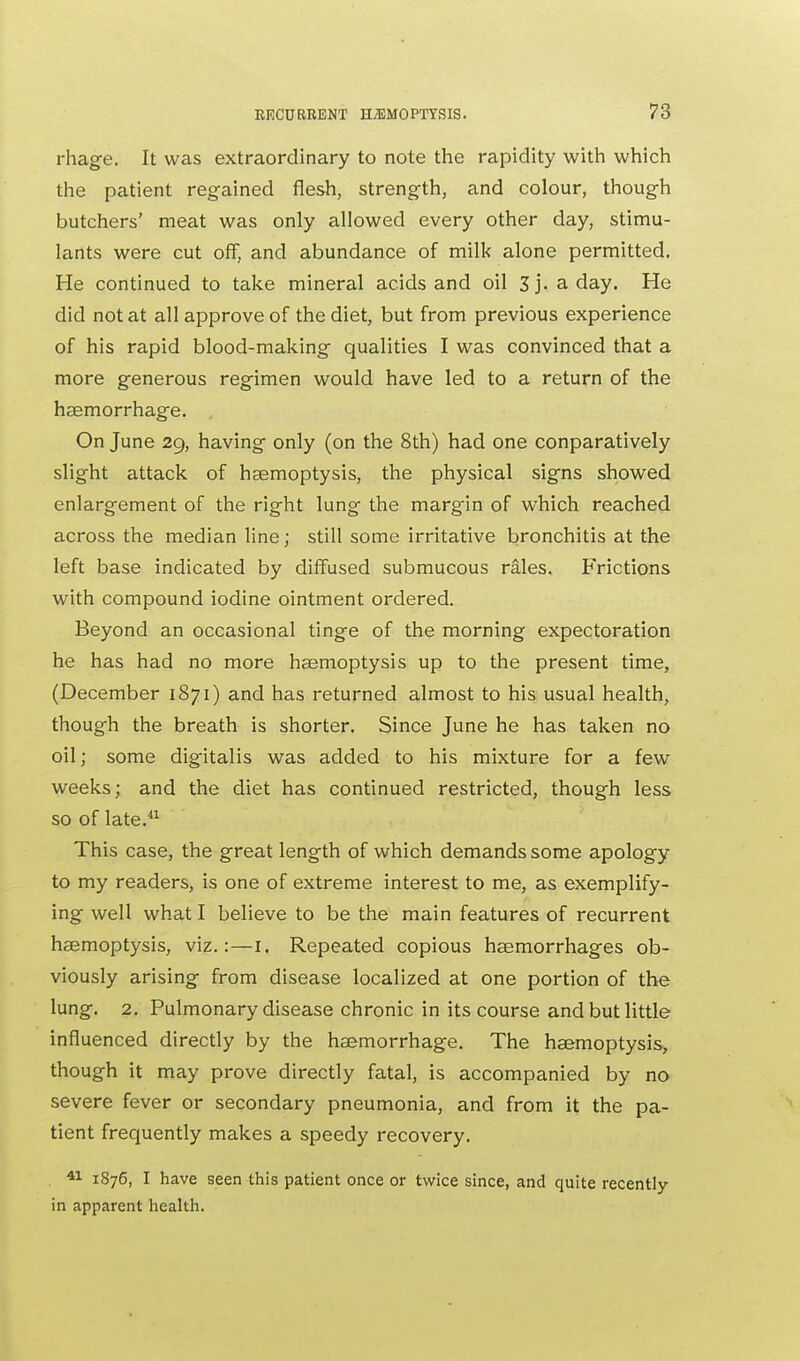 rhage. It was extraordinary to note the rapidity with which the patient regained flesh, strength, and colour, though butchers' meat was only allowed every other day, stimu- lants were cut off, and abundance of milk alone permitted. He continued to take mineral acids and oil 3j. a day. He did not at all approve of the diet, but from previous experience of his rapid blood-making qualities I was convinced that a more generous regimen would have led to a return of the haemorrhage. On June 29, having only (on the 8th) had one conparatively slight attack of haemoptysis, the physical signs showed enlargement of the right lung the margin of which reached across the median line; still some irritative bronchitis at the left base indicated by diffused submucous rales. Frictions with compound iodine ointment ordered. Beyond an occasional tinge of the morning expectoration he has had no more haemoptysis up to the present time, (December 1871) and has returned almost to his usual health, though the breath is shorter. Since June he has taken no oil; some digitalis was added to his mixture for a few weeks; and the diet has continued restricted, though less so of late.41 This case, the great length of which demands some apology to my readers, is one of extreme interest to me, as exemplify- ing well what I believe to be the main features of recurrent haemoptysis, viz.:—1. Repeated copious haemorrhages ob- viously arising from disease localized at one portion of the lung. 2. Pulmonary disease chronic in its course and but little influenced directly by the haemorrhage. The haemoptysis, though it may prove directly fatal, is accompanied by no severe fever or secondary pneumonia, and from it the pa- tient frequently makes a speedy recovery. 41 1876, I have seen this patient once or twice since, and quite recently in apparent health.