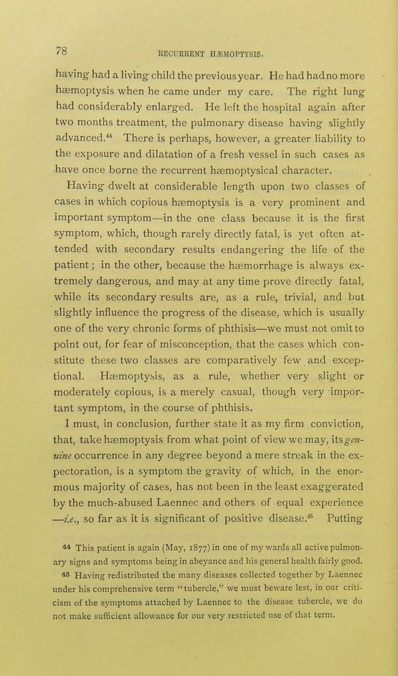 having had a living child the previousyear. He had hadno more haemoptysis when he came under my care. The right lung had considerably enlarged. He left the hospital again after two months treatment, the pulmonary disease having slightly advanced.44 There is perhaps, however, a greater liability to the exposure and dilatation of a fresh vessel in such cases as have once borne the recurrent haemoptysical character. Having dwelt at considerable length upon two classes of cases in which copious haemoptysis is a very prominent and important symptom—in the one class because it is the first symptom, which, though rarely directly fatal, is yet often at- tended with secondary results endangering the life of the patient; in the other, because the haemorrhage is always ex- tremely dang-erous, and may at any time prove directly fatal, while its secondary results are, as a rule, trivial, and but slightly influence the progress of the disease, which is usually one of the very chronic forms of phthisis—we must not omit to point out, for fear of misconception, that the cases which con- stitute these two classes are comparatively few and excep- tional. Haemoptysis, as a rule, whether very slight or moderately copious, is a merely casual, though very impor- tant symptom, in the course of phthisis. I must, in conclusion, further state it as my firm conviction, that, take haemoptysis from what point of view we may, \tsgcn- uine occurrence in any degree beyond a mere streak in the ex- pectoration, is a symptom the gravity of which, in the enor- mous majority of cases, has not been in the least exaggerated by the much-abused Laennec and others of equal experience —i.e., so far as it is significant of positive disease.46 Putting 44 This patient is again (May, 1877) in one of my wards all active pulmon- ary signs and symptoms being in abeyance and his general health fairly good. 45 Having redistributed the many diseases collected together by Laennec under his comprehensive term tubercle, we must beware lest, in our criti- cism of the symptoms attached by Laennec to the disease tubercle, we do not make sufficient allowance for our very restricted use of that term.