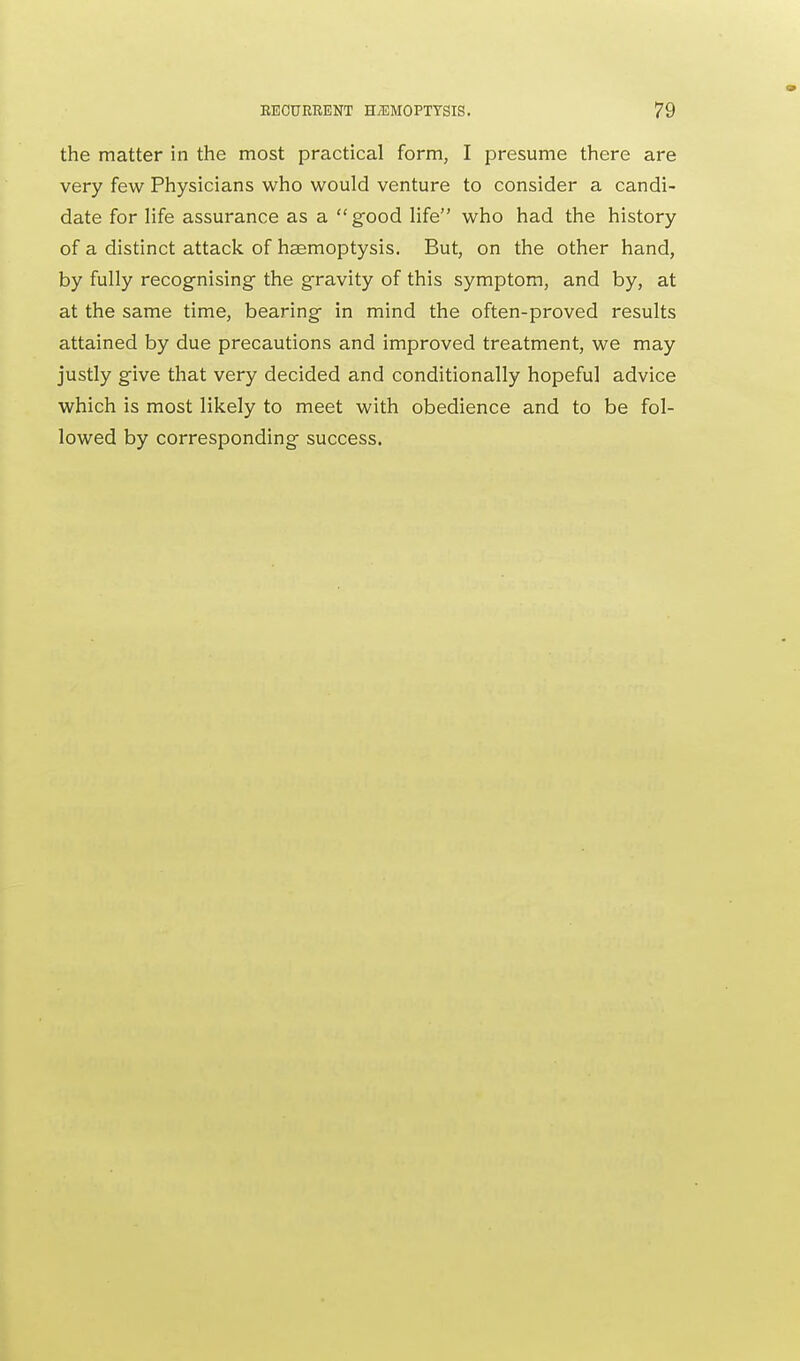 the matter in the most practical form, I presume there are very few Physicians who would venture to consider a candi- date for life assurance as a good life who had the history of a distinct attack of haemoptysis. But, on the other hand, by fully recognising the gravity of this symptom, and by, at at the same time, bearing in mind the often-proved results attained by due precautions and improved treatment, we may justly give that very decided and conditionally hopeful advice which is most likely to meet with obedience and to be fol- lowed by corresponding success.