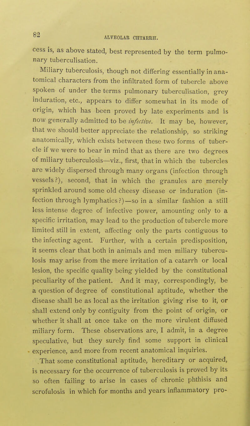 cess is, as above stated, best represented by the term pulmo- nary tuberculisation. Miliary tuberculosis, though not differing essentially in ana- tomical characters from the infiltrated form of tubercle above spoken of under the terms pulmonary tuberculisation, grey induration, etc., appears to differ somewhat in its mode of origin, which has been proved by late experiments and is now generally admitted to be infective. It may be, however, that we should better appreciate the relationship, so striking anatomically, which exists between these two forms of tuber- cle if we were to bear in mind that as there are two degrees of miliary tuberculosis—viz., first, that in which the tubercles are widely dispersed through many organs (infection through vessels?), second, that in which the granules are merely sprinkled around some old cheesy disease or induration (in- fection through lymphatics ?)— so in a similar fashion a still less intense degree of infective power, amounting only to a specific irritation, may lead to the production of tubercle more limited still in extent, affecting only the parts contiguous to the infecting agent. Further, with a certain predisposition, it seems clear that both in animals and men miliary tubercu- losis may arise from the mere irritation of a catarrh or local lesion, the specific quality being yielded by the constitutional peculiarity of the patient. And it may, correspondingly, be a question of degree of constitutional aptitude, whether the disease shall be as local as the irritation giving rise to it, or shall extend only by contiguity from the point of origin, or whether it shall at once take on the more virulent diffused miliary form. These observations are, I admit, in a degree speculative, but they surely find some support in clinical - experience, and more from recent anatomical inquiries. That some constitutional aptitude, hereditary or acquired, is necessary for the occurrence of tuberculosis is proved by its so often failing to arise in cases of chronic phthisis and scrofulosis in which for months and years inflammatory pro-