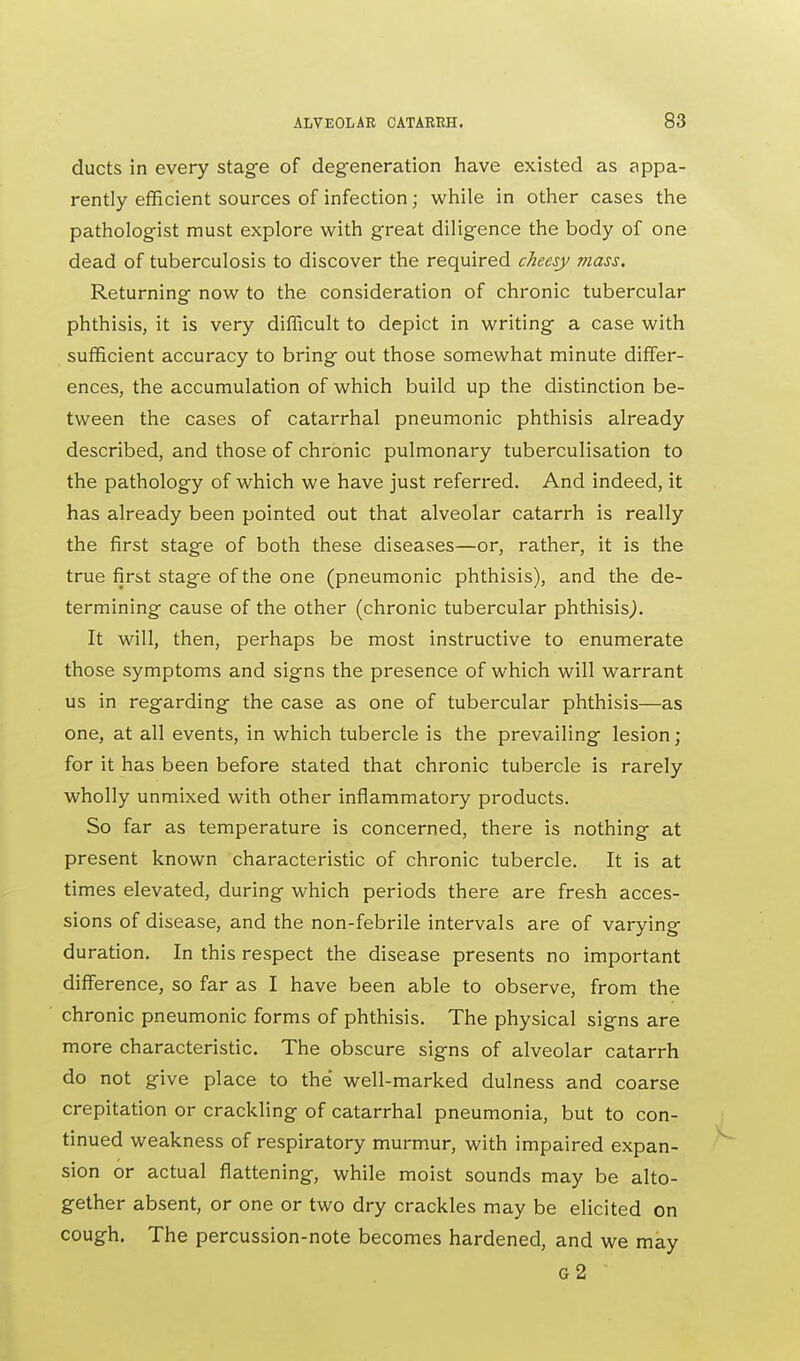 ducts in every stage of degeneration have existed as appa- rently efficient sources of infection; while in other cases the pathologist must explore with great diligence the body of one dead of tuberculosis to discover the required cheesy mass. Returning now to the consideration of chronic tubercular phthisis, it is very difficult to depict in writing a case with sufficient accuracy to bring out those somewhat minute differ- ences, the accumulation of which build up the distinction be- tween the cases of catarrhal pneumonic phthisis already described, and those of chronic pulmonary tuberculisation to the pathology of which we have just referred. And indeed, it has already been pointed out that alveolar catarrh is really the first stage of both these diseases—or, rather, it is the true first stage of the one (pneumonic phthisis), and the de- termining cause of the other (chronic tubercular phthisis,). It will, then, perhaps be most instructive to enumerate those symptoms and signs the presence of which will warrant us in regarding the case as one of tubercular phthisis—as one, at all events, in which tubercle is the prevailing lesion ; for it has been before stated that chronic tubercle is rarely wholly unmixed with other inflammatory products. So far as temperature is concerned, there is nothing at present known characteristic of chronic tubercle. It is at times elevated, during which periods there are fresh acces- sions of disease, and the non-febrile intervals are of varying duration. In this respect the disease presents no important difference, so far as I have been able to observe, from the chronic pneumonic forms of phthisis. The physical signs are more characteristic. The obscure signs of alveolar catarrh do not give place to the well-marked dulness and coarse crepitation or crackling of catarrhal pneumonia, but to con- tinued weakness of respiratory murmur, with impaired expan- sion or actual flattening, while moist sounds may be alto- gether absent, or one or two dry crackles may be elicited on cough. The percussion-note becomes hardened, and we may G2