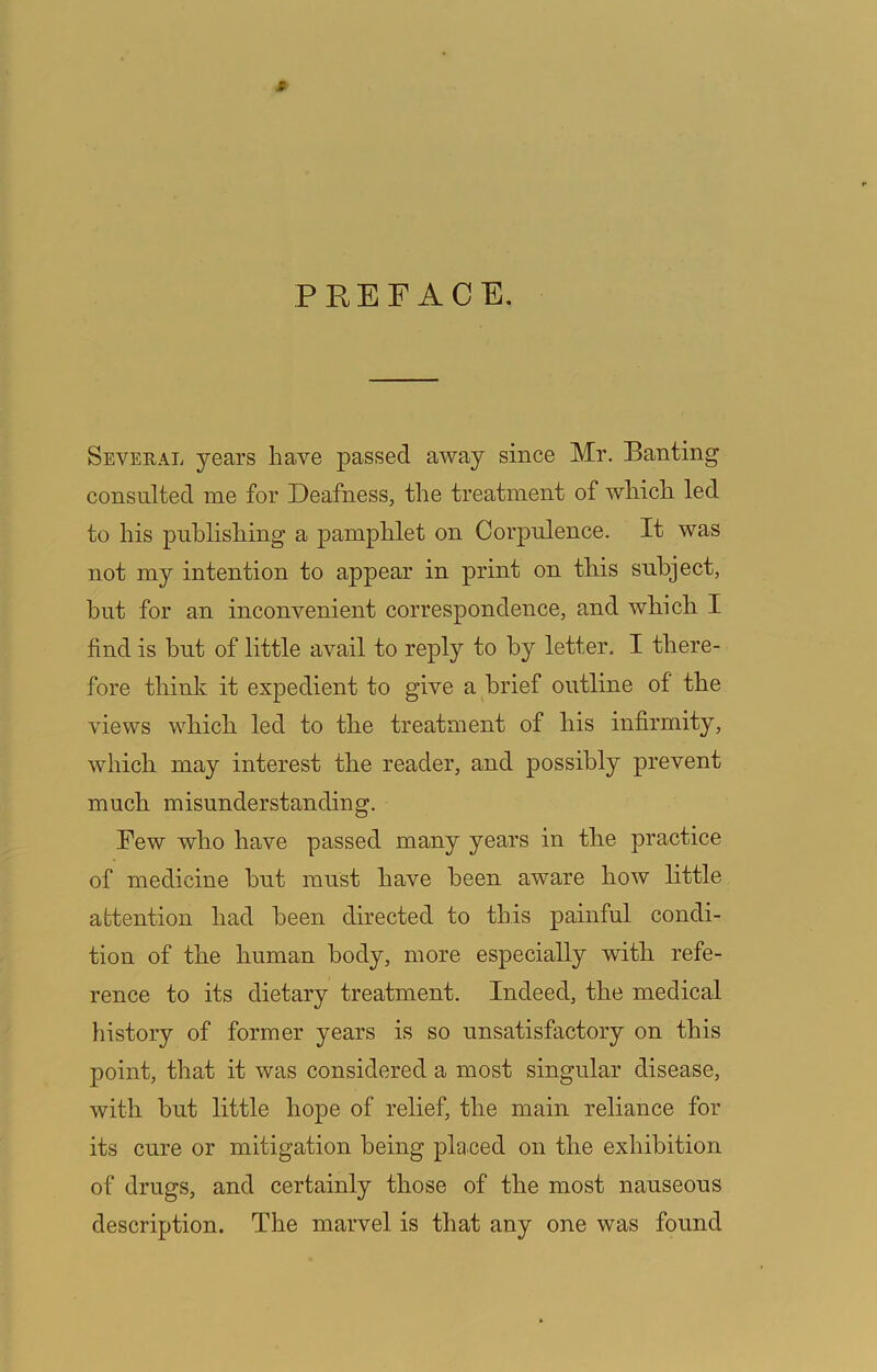 PREFACE. Several years ha.ve passed away since Mr. Banting consulted me for Deafness, the treatment of which led to his publishing a pamphlet on Corpulence. It was not my intention to appear in print on this subject, hut for an inconvenient correspondence, and which I find is but of little avail to reply to by letter. I there- fore think it expedient to give a brief outline of the views which led to the treatment of his infirmity, which may interest the reader, and possibly prevent much misunderstanding. Few who have passed many years in the practice of medicine but must have been aware how little attention had been directed to this painful condi- tion of the human body, more especially with refe- rence to its dietary treatment. Indeed, the medical history of former years is so unsatisfactory on this point, that it was considered a most singular disease, with but little hope of relief, the main reliance for its cure or mitigation being placed on the exhibition of drugs, and certainly those of the most nauseous description. The marvel is that any one was found