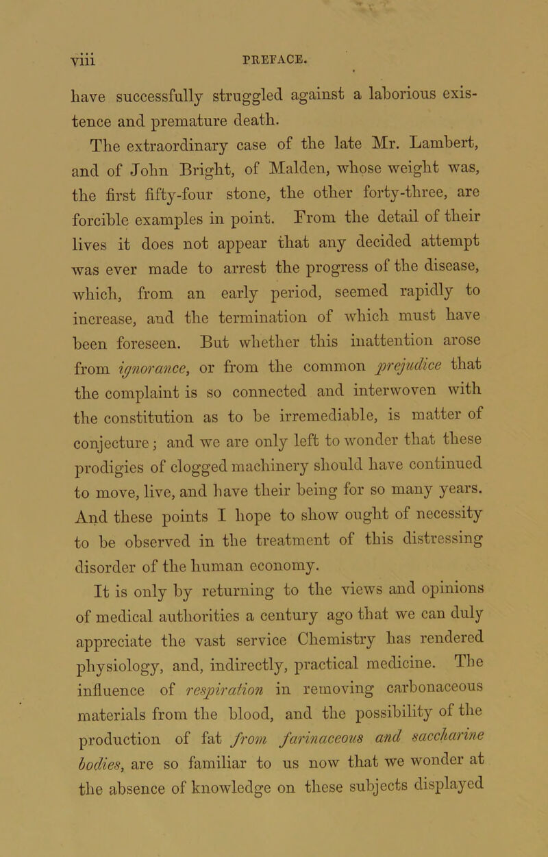 have successfully struggled against a laborious exis- tence and premature death. The extraordinary case of the late Mr. Lambert, and of John Bright, of Malden, whose weight was, the first fifty-four stone, the other forty-three, are forcible examples in point. From the detail of their lives it does not appear that any decided attempt was ever made to arrest the progress of the disease, which, from an early period, seemed rapidly to increase, and the termination of which must have been foreseen. But whether this inattention arose from ignorance, or from the common prejudice that the complaint is so connected and interwoven with the constitution as to be irremediable, is matter of conjecture; and we are only left to wonder that these j)rodigies of clogged machinery should have continued to move, live, and have their being for so many years. And these points I hope to show ought of necessity to be observed in the treatment of this distressing disorder of the human economy. It is only by returning to the views and opinions of medical authorities a century ago that we can duly appreciate the vast service Chemistry has rendered physiology, and, indirectly, practical medicine. Jhe infiuence of respration in removing carbonaceous materials from the blood, and the possibility of the production of fat from farinaceous and saccharine bodies, are so familiar to us now that we wonder at the absence of knowledge on these subjects displayed