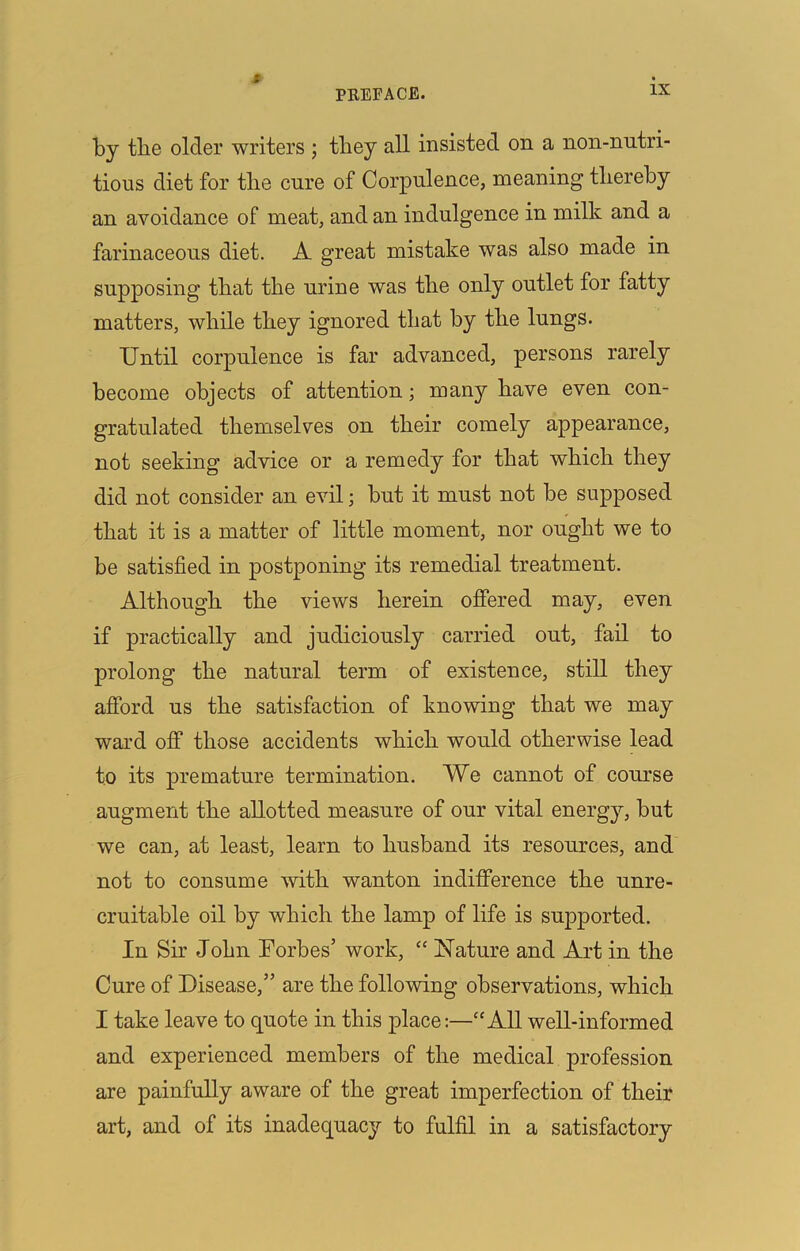 PREFACE. IX by the older writers ; they all insisted on a non-nutri- tions diet for the cure of Corpulence, meaning thereby an avoidance of meat, and an indulgence in milk and a farinaceous diet. A great mistake was also made in supposing that the urine was the only outlet for fatty matters, while they ignored that by the lungs. Until corpulence is far advanced, persons rarely become objects of attention; many have even con- gratulated themselves on their comely appearance, not seeking advice or a remedy for that which they did not consider an evil; but it must not be supposed that it is a matter of little moment, nor ought we to be satisfied in postponing its remedial treatment. Although the views herein offered may, even if practically and judiciously carried out, fail to prolong the natural term of existence, still they afford us the satisfaction of knowing that we may ward off those accidents which would otherwise lead to its premature termination. We cannot of course augment the allotted measure of our vital energy, but we can, at least, learn to husband its resources, and not to consume with wanton indifference the unre- cruitable oil by which the lamp of life is supported. In Sir John Torbes’ work, “ Nature and Art in the Cure of Disease,” are the following observations, which I take leave to quote in this place:—“All well-informed and experienced members of the medical profession are painfully aware of the great imperfection of their art, and of its inadequacy to fulfil in a satisfactory