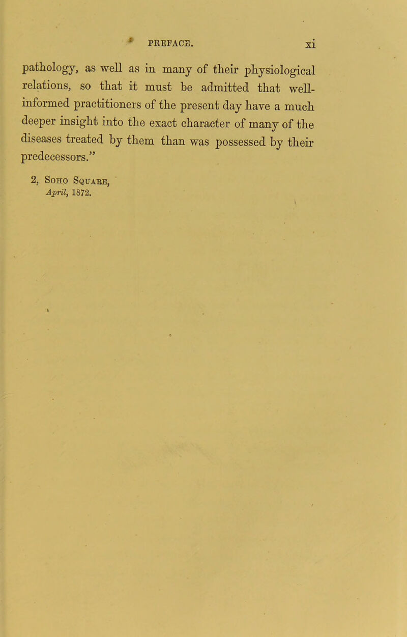 XI pathology, as well as in many of their physiological relations, so that it must be admitted that well- informed practitioners of the present day have a much deeper insight into the exact character of many of the diseases treated by them than was possessed by their predecessors.’’ 2, Soho Sqhaee, April, 1872.