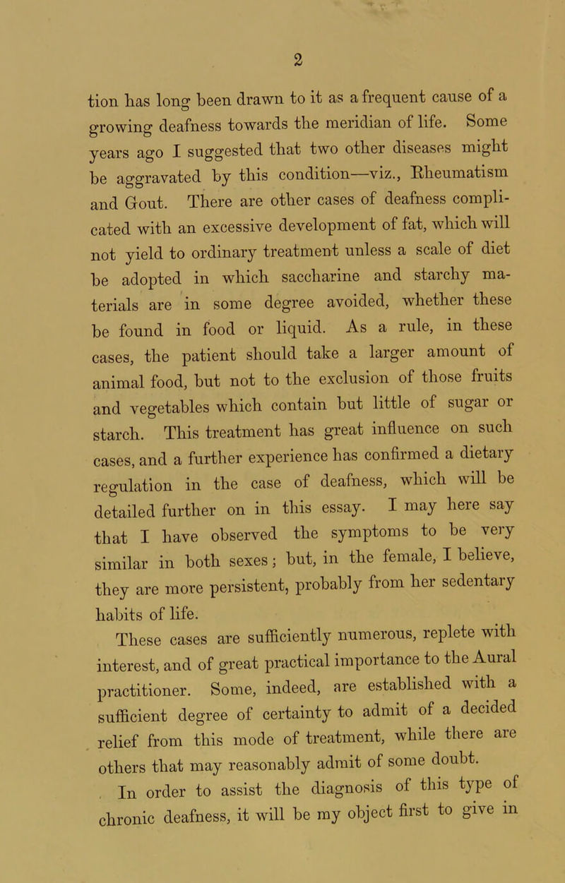 tion litis long boon drawn to it as a frequent cause of a growing deafness towards the meridian of life. Some years ago I suggested that two other diseases might he aggravated by this condition viz., Hheumatism and Gout. There are other cases of deafness compli- cated with an excessive development of fat, which will not yield to ordinary treatment unless a scale of diet be adopted in which saccharine and starchy ma- terials are in some degree avoided, whether these be found in food or liquid. As a rule, in these cases, the patient should take a larger amount of animal food, but not to the exclusion of those fruits and vegetables which contain but little of sugar or starch. This treatment has great influence on such cases, and a further experience has confirmed a dietary regulation in the case of deafness, which will be detailed further on in this essay. I may here say that I have observed the symptoms to be very similar in both sexes; but, in the female, I believe, they are more persistent, probably from her sedentary habits of life. These cases are sufficiently numerous, replete with interest, and of great practical importance to the Aural practitioner. Some, indeed, are established with a sufficient degree of certainty to admit of a decided . relief from this mode of treatment, while there are others that may reasonably admit of some doubt. In order to assist the diagnosis of this type of chronic deafness, it will be my object first to give in