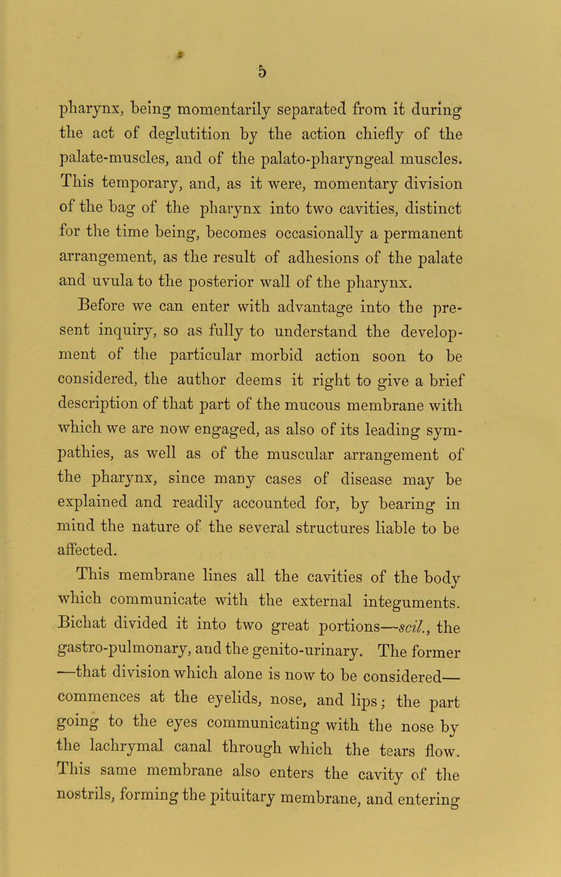 pharynx, being momentarily separated from it during the act of deglutition by the action chiefly of the palate-muscles, and of the palato-pharyngeal muscles. This temporary, and, as it were, momentary division of the hag of the pharynx into two cavities, distinct for the time being, becomes occasionally a permanent arrangement, as the result of adhesions of the palate and uvula to the posterior wall of the pharynx. Before we can enter with advantage into the pre- sent inquiry, so as fully to understand the develop- ment of the particular morbid action soon to he considered, the author deems it right to give a brief description of that part of the mucous membrane with which we are now engaged, as also of its leading sym- pathies, as well as of the muscular arrangement of the pharynx, since many cases of disease may be explained and readily accounted for, by bearing in mind the nature of the several structures liable to be affected. This membrane lines all the cavities of the body which communicate with the external integuments. Bichat divided it into two great portions—soil., the gastro-pulmonary, and the genito-urinary. The former that division which alone is now to be considered— commences at the eyelids, nose, and lipsj the part going to the eyes communicating with the nose by the lachrymal canal through which the tears flow. This same membrane also enters the cavity of the nostrils, forming the pituitary membrane, and entering
