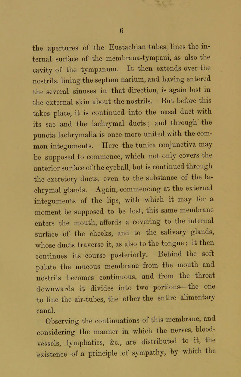 the apertures of the Eustachian tubes, lines the in- ternal surface of the memhrana-tympani, as also the cavity of the tympanum. It then extends over the nostrils, lining the septum narium, and having entered the several sinuses in that direction, is again lost in the external skin about the nostrils. But before this takes place, it is continued into the nasal duct with its sac and the lachrymal ducts; and through the puncta lachrymalia is once more united with the com- mon integuments. Here the tunica conjunctiva may be supposed to commence, which not only covers the anterior surface of the eyeball, but is continued through the excretory ducts, even to the substance of the la- chrymal glands. Again, commencing at the external integuments of the lips, with which it may for a moment be supposed to be lost, this same membrane enters the mouth, affords a covering to the internal surface of the cheeks, and to the salivary glands, whose ducts traverse it, as also to the tongue; it then continues its course posteriorly. Behind the soft palate the mucous membrane from the mouth and nostrils becomes continuous, and from the throat downwards it divides into two portions the one to line the air-tubes, the other the entire alimentaiy canal. Observing the continuations of this membrane, and considering the manner in which the nerves, blood- vessels, lymphatics, &c., are distributed to it, the existence of a principle of sympathy, by which the