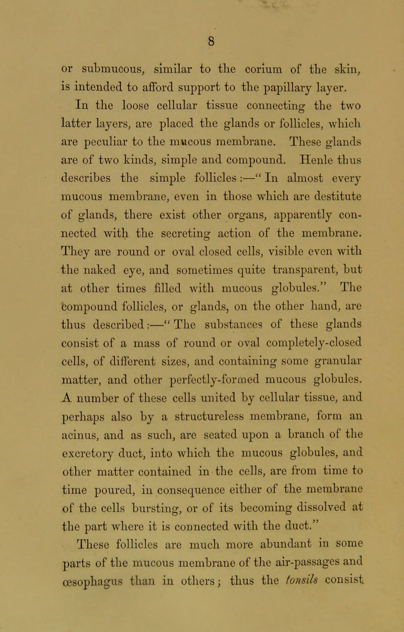 V 8 or submucous, similar to tbe corium of the skin, is intended to afford support to the papillary layer. In the loose cellular tissue connectins: the two latter layers, are placed the glands or follicles, which are peculiar to the mucous membrane. These glands are of two kinds, simple and compound. Henle thus describes the simple follicles :—“ In almost every mucous membrane, even in those which are destitute of glands, there exist other organs, apparently con- nected with the secreting action of the membrane. They are round or oval closed cells, visible even with the naked eye, and sometimes quite transparent, but at other times filled with mucous globules.” The compound follicles, or glands, on the other hand, are thus described:—“ The substances of these glands consist of a mass of round or oval completely-closed cells, of different sizes, and containing some granular matter, and other perfectly-formed mucous globules. A number of these cells united by cellular tissue, and perhaps also by a structureless membrane, form an acinus, and as such, are seated ujDon a branch of the excretory duct, into which the mucous globules, and other matter contained in the cells, are from time to time poured, in consequence either of the membrane of the cells bursting, or of its becoming dissolved at the part where it is connected with the duct.” These follicles are much more abundant in some parts of the mucous membrane of the air-passages and oesophagus than in others j thus the tonsils consist
