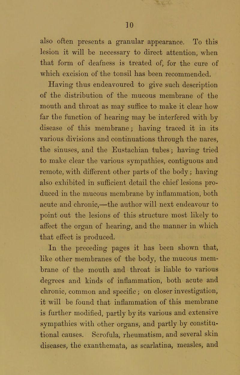 also often presents a granular appearance. To this lesion it will be necessary to direct attention, when that form of deafness is treated of, for the cure of which excision of the tonsil has been recommended. Having thus endeavoured to give such description of the distribution of the mucous membrane of the mouth and throat as may suffice to make it clear how far the function of hearing may be interfered with by disease of this membrane; having traced it in its various divisions and continuations through the nares, the sinuses, and the Eustachian tubes; having tried to make clear the various sympathies, contiguous and remote, with different other parts of the body; having also exhibited in sufficient detail the chief lesions pro- duced in the mucous membrane by inflammation, both acute and chronic,—the author will next endeavour to point out the lesions of this structure most likely to affect the organ of hearing, and the manner in which that effect is produced. In the j)receding pages it has been shown that, like other membranes of the body, the mucous mem- brane of the mouth and throat is liable to various degrees and kinds of inflammation, both acute and chronic, common and speciflc; on closer investigation, it will be found that inflammation of this membrane is further modifled, partly by its various and extensive sympathies with other organs, and partly by constitu- tional causes. Scrofula, rheumatism, and several skin diseases, the exanthemata, as scarlatina, measles, and