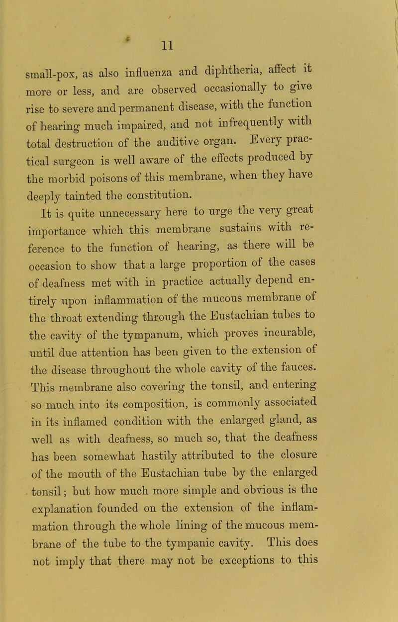 { small-pox, as also influenza and diphtheria, afi’ect it more or less, and are observed occasionally to give rise to severe and permanent disease, with the function of hearing much impaired, and not infrequently with total destruction of the auditive organ. Every prac- tical surgeon is well aware of the effects produced by the morbid poisons of this membrane, when they have deeply tainted the constitution. It is quite unnecessary here to urge the very great importance which this membrane sustains with re- ference to the function of hearing, as there will be occasion to show that a large proportion of the cases of deafness met with in practice actually depend en- tirely upon inflammation of the mucous membrane of the throat extending through the Eustachian tubes to the cavity of the tympanum, which proves incurable, until due attention has been given to the extension of the disease throughout the whole cavity of the fauces. This membrane also covering the tonsil, and entering so much into its composition, is commonly associated in its inflamed condition with the enlarged gland, as well as with deafness, so much so, that the deafness has been somewhat hastily attributed to the closure of the mouth of the Eustachian tube by the enlarged tonsil; but how much more simple and obvious is the explanation founded on the extension of the inflam- mation through the whole lining of the mucous mem- brane of the tube to the tympanic cavity. This does not imply that there may not be exceptions to this