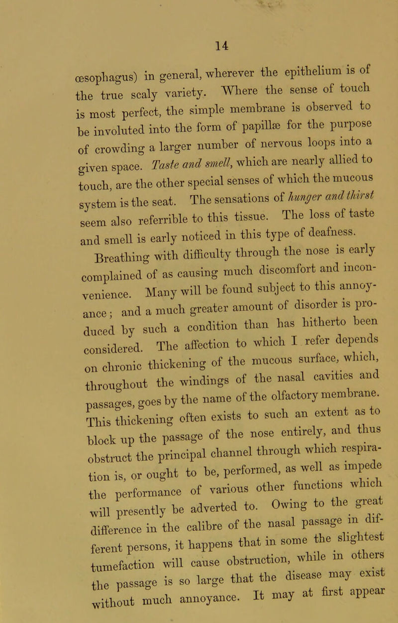 oesopliagus) in general, wterever the epithelium is of the true scaly variety. Where the sense of touch is most perfect, the simple membrane is observed to he involuted into the form of papillai for the pui-pose of crowding a larger number of nervous loops into a given space. Taste and mell, which are nearly allied to touch, are the other special senses of which the mucous system is the seat. The sensations of hunger and thirst seem also referrible to this tissue. The loss of taste and smell is early noticed in this type of deafness. Breathing with difficulty through the nose is early complained of as causing much discomfort and incon- venience. Many will he found subject to this annoy- ance ; and a much greater amount of disorder is pro- duced by such a condition than has hitherto been considered. The affection to which I refer depends on chronic thickening of the mucous surface, which throimhout the windings of the nasal cavities and passages, goes by the name of the olfactory membrane. This thickening often exists to such an extent as to block up the passage of the nose entirely, an us obstruct the principal channel through which respira- tion is, or ought to be. performed, as well as impede the performance of various other functions w ic will presently be adverted to. Owing to the great difference in the calibre of the nasal passage in dif- ferent persons, it happens that in some the slig es tumefaction will cause obstruction, while m o eis the passage is so large that the disease may exist ^itllt much annoyance. It may at first appear