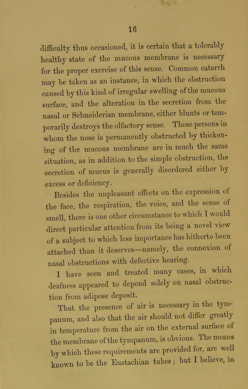 difficulty thus occasioned, it is certain that a tolerably healthy state of the mucous membrane is necessary for the proper exercise of this sense. CommoU catarrh may he taken as an instance, in which the obstruction caused by this kind of irregular swelling of the mucous surface, and the alteration in the secretion from the nasal or Schneiderian membrane, either blunts or tem- porarily destroys the olfactory sense. Those persons in whom the nose is permanently obstructed by thicken- ing of the mucous membrane are in much the same situation, as in addition to the simple obstruction, the secretion of mucus is generally disordered either by excess or deficiency. Besides the unpleasant effects on the expression of the face, the respiration, the voice, and the sense of smell, there is one other circumstance to which I would direct particular attention from its being a novel view of a subject to which less importance has hitherto been attached than it deserves—namely, the connexion of nasal obstructions with defective hearing. I have seen and treated many cases, in which deafness appeared to depend solely on nasal obstruc- tion from adipose deposit. That the presence of air is necessary in the tym- panum, and also that the air should not differ greatly in temperature from the air on the external surface of the membrane of the tympanum, is obvious. The means by which these requirements are provided for, are well known to be the Eustachian tubes ; but I believe, in