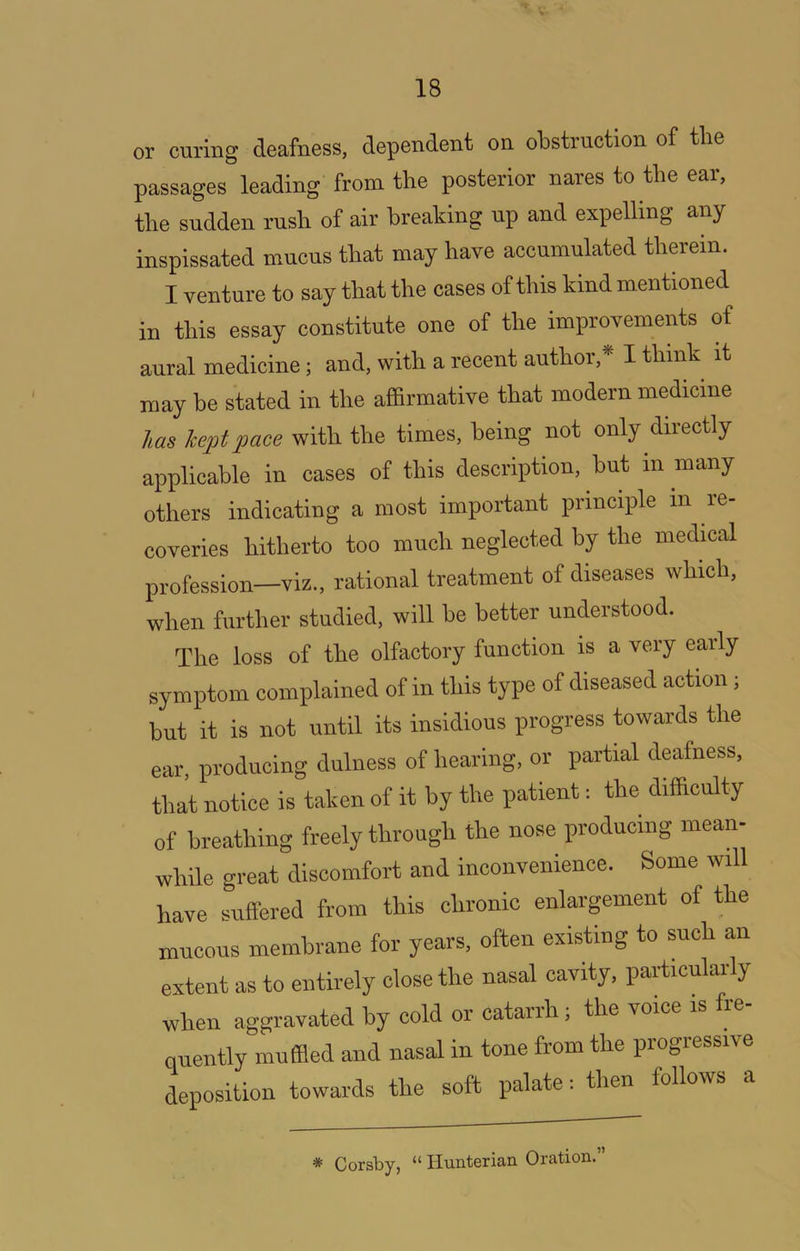 or curing deafness, dependent on obstruction of the passages leading from the posterior nares to the ear, the sudden rush of air breaking up and expelling any inspissated mucus that may have accumulated therein. I venture to say that the oases of this kind mentioned in this essay constitute one of the improvements of aural medicine; and, with a recent author, I think it may be stated in the affirmative that modern medicine has kept pace with the times, being not only directly applicable in cases of this description, but in many others indicating a most important principle in re- coveries hitherto too much neglected by the medical profession—viz., rational treatment of diseases which, when further studied, will be better understood. The loss of the olfactory function is a very early symptom complained of in this type of diseased action; but it is not until its insidious progress towards the ear, producing dulness of hearing, or partial deafness, that notice is taken of it by the patient: the difficulty of breathing freely through the nose producing mean- while great discomfort and inconvenience. Some will have suffered from this chronic enlargement of the mucous membrane for years, often existing to such a,n extent as to entirely close the nasal cavity, particularly when aggravated by cold or catarrh; the voice is fre- quently muffled and nasal in tone from the progressive deposition towards the soft palate i then follows a * Corsby, “ Hunterian Oration.”