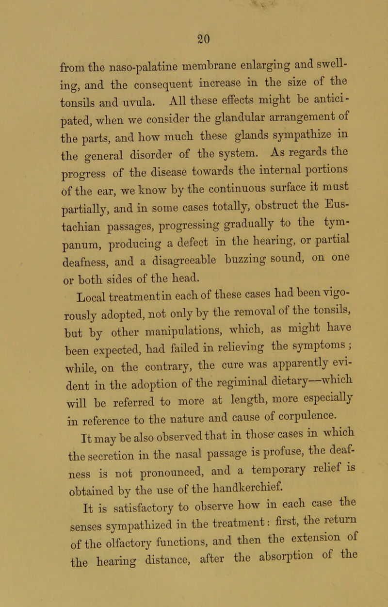 from the naso-palatine membrane enlarging and swell- ing, and the consequent increase in the size of the tonsils and uvula. All these effects might he antici- pated, when we consider the glandular arrangement of the parts, and how much these glands sympathize in the general disorder of the system. As regards the progress of the disease towards the internal portions of the ear, we know by the continuous surface it must partially, and in some cases totally, obstruct the Eus- tachian passages, progressing gradually to the tym- panum, producing a defect in the hearing, or partial deafness, and a disagreeable buzzing sound, on one or both sides of the head. Local treatment in each of these cases had been vigo- rously adopted, not only by the removal of the tonsils, but by other manipulations, which, as might have been expected, had failed in relieving the symptoms ; while, on the contrary, the cure was apparently evi- dent ill the adoption of the regiminal dietary which will he referred to more at length, more especially in reference to the nature and cause of corpulence. It may he also observed that in those cases in which the secretion in the nasal passage is profuse, the deaf ness is not pronounced, and a temporary relief is obtained by the use of the handkerchief. It is satisfactory to observe how in each case the senses sympathized in the treatment: first, the return of the olfactory functions, and then the extension of the hearing distance, after the absorption of the