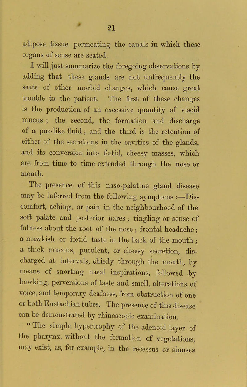 t 21 adipose tissue permeating the canals in which these organs of sense are seated. I will just summarize the foregoing observations by adding that these glands are not unfrequently the seats of other morbid changes, which cause great trouble to the patient. The first of these changes is the production of an excessive quantity of viscid mucus ; the second, the formation and discharge of a pus-like fiuid; and the third is the retention of either of the secretions in the cavities of the glands, and its conversion into foetid, cheesy masses, which are from time to time extruded through the nose or mouth. The presence of this naso-palatine gland disease may be inferred from the following symptoms :—Dis- comfort, aching, or pain in the neighbourhood of the soft palate and posterior nares; tingling or sense of fulness about the root of the nose; frontal headache; a mawkish or foetid taste in the back of the mouth ; a thick mucous, purulent, or cheesy secretion, dis- charged at intervals, chiefly through the mouth, by means of snorting nasal inspirations, followed by hawking, perversions of taste and smell, alterations of voice, and temporary deafness, from obstruction of one or both Eustachian tubes. The presence of this disease can be demonstrated by rhinoscopic examination. The simple hypertrophy of the adenoid layer of the pharynx, without the formation of vegetations, may exist, as, for example, in the recessus or sinuses