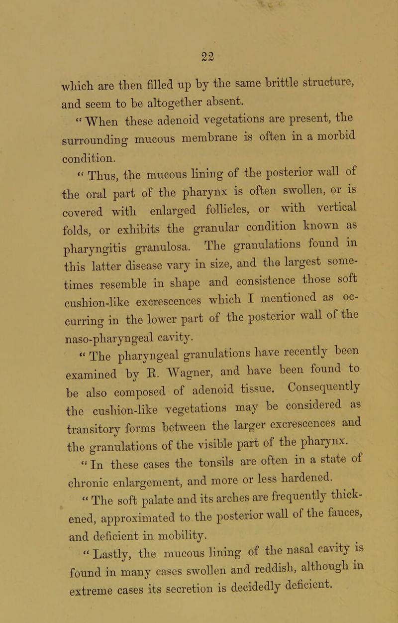 wliich are then filled up by the same brittle structure, and seem to be altogether absent. “ When these adenoid vegetations are present, the surrounding mucous membrane is often in a morbid condition. “ Thus, the mucous lining of the posterior wall of the oral part of the pharynx is often swollen, or is covered with enlarged follicles, or with vertical folds, or exhibits the granular condition known as pharyngitis granulosa. The granulations found in this latter disease vary in size, and the largest some- times resemble in shape and consistence those soft cushion-like excrescences which I mentioned as oc- curring in the lower part of the posterior wall of the naso-pharyngeal cavity. “ The pharyngeal granulations have recently been examined by E. Wagner, and have been found to be also composed of adenoid tissue. Consequently the cushion-like vegetations may be considered as transitory forms between the larger excrescences and the granulations of the visible part of the pharynx. “ In these cases the tonsils are often in a state of chronic enlargement, and more or less hardened. “ The soft palate and its arches are frequently thick- ened, approximated to the posterior wall of the fauces, and deficient in mobility. “ Lastly, the mucous lining of the nasal cavity is found in many cases swollen and reddish, although in extreme cases its secretion is decidedly deficient.