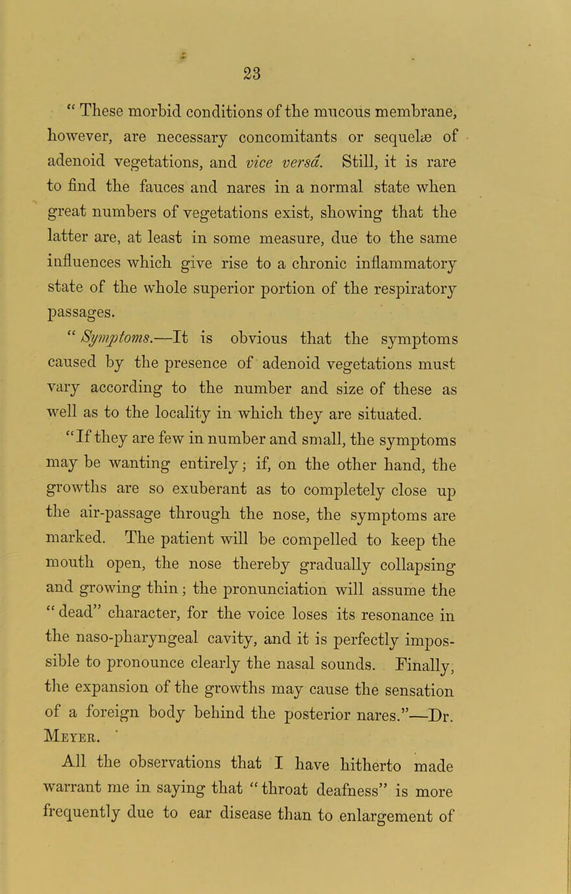“ These morbid conditions of the mncous membrane, however, are necessary concomitants or sequelce of adenoid vegetations, and vice versa. Still, it is rare to find the fauces and nares in a normal state when great numbers of vegetations exist, showing that the latter are, at least in some measure, due to the same influences which give rise to a chronic inflammatory state of the whole superior portion of the respiratory passages. “ Symptoms.—It is obvious that the symptoms caused by the presence of adenoid vegetations must vary according to the number and size of these as well as to the locality in which they are situated. “If they are few in number and small, the symptoms may be wanting entirely; if, on the other hand, the growths are so exuberant as to completely close up the air-passage through the nose, the symptoms are marked. The patient will be compelled to keep the mouth open, the nose thereby gradually collapsing and growing thin; the pronunciation will assume the “ dead” character, for the voice loses its resonance in the naso-pharyngeal cavity, and it is perfectly impos- sible to pronounce clearly the nasal sounds. Finally, the expansion of the growths may cause the sensation of a foreign body behind the posterior nares.”—Dr. Meyer. All the observations that I have hitherto made warrant me in saying that “ throat deafness” is more frequently due to ear disease than to enlargement of