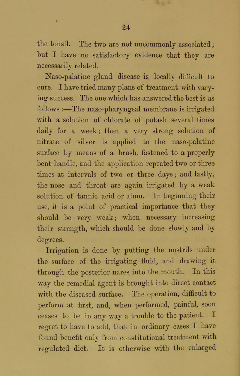 tlie tonsil. The two are not uncommonly associated; but I have no satisfactory evidence that they are necessarily related. Naso-palatine gland disease is locally difficult to cure. I have tried many plans of treatment with vary- ing success. The one which has answered the best is as follows :—The naso-pharyngeal membrane is irrigated with a solution of chlorate of potash several times daily for a week; then a very strong solution of nitrate of silver is applied to the naso-palatine surface by means of a brush, fastened to a properly bent handle, and the application repeated two or three times at intervals of two or three days; and lastly, the nose and throat are again irrigated by a weak solution of tannic acid or alum. In beginning their use, it is a point of practical importance that they should be very weak; when necessary increasing their strength, which should be done slowly and by degrees. Irrigation is done by putting the nostrils under the surface of the irrigating fluid, and drawing it througli the posterior nares into the mouth. In this way the remedial agent is brought into direct contact with the diseased surface. The operation, difficult to perform at first, and, when performed, painful, soon ceases to be in any way a trouble to the patient. I regret to have to add, that in ordinary cases I have found beneflt only from constitutional treatment with regulated diet. It is otherwise with the enlarged