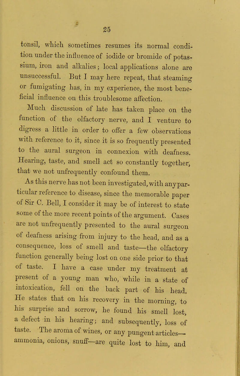 tonsil, which sometimes resumes its normal condi- tion under the influence of iodide or bromide of potas- sium, iron and alkalies; local applications alone are unsuccessful. But I may here repeat, that steaming or fumigating has, in my experience, the most bene* ficial influence on this troublesome affection. Much discussion of late has taken place on the function of the olfactory nerve, and I venture to digress a little in order to offer a few observations with reference to it, since it is so frequently presented to the aural surgeon in connexion with deafness. Hearing, taste, and smell act so constantly together, that we not unfrequently confound them. As this nerve has not been investigated, with any par- ticular reference to disease, since the memorable paper of Sir C. Bell, I consider it may be of interest to state some of the more recent points of the argument. Cases are not unfrequently presented to the aural surgeon of deafness arising from injury to the head, and as a consequence, loss of smell and taste—the olfactory function generally being lost on one side prior to that of taste. I have a case under my treatment at present of a young man who, while in a state of intoxication, fell on the back part of his head. He states that on his recovery in the morning, to his surprise and sorrow, he found his smell lost, a defect in his hearing; and subsequently, loss of taste. The aroma of wines, or any pungent articles— ammonia, onions, snuflf—are quite lost to him, and