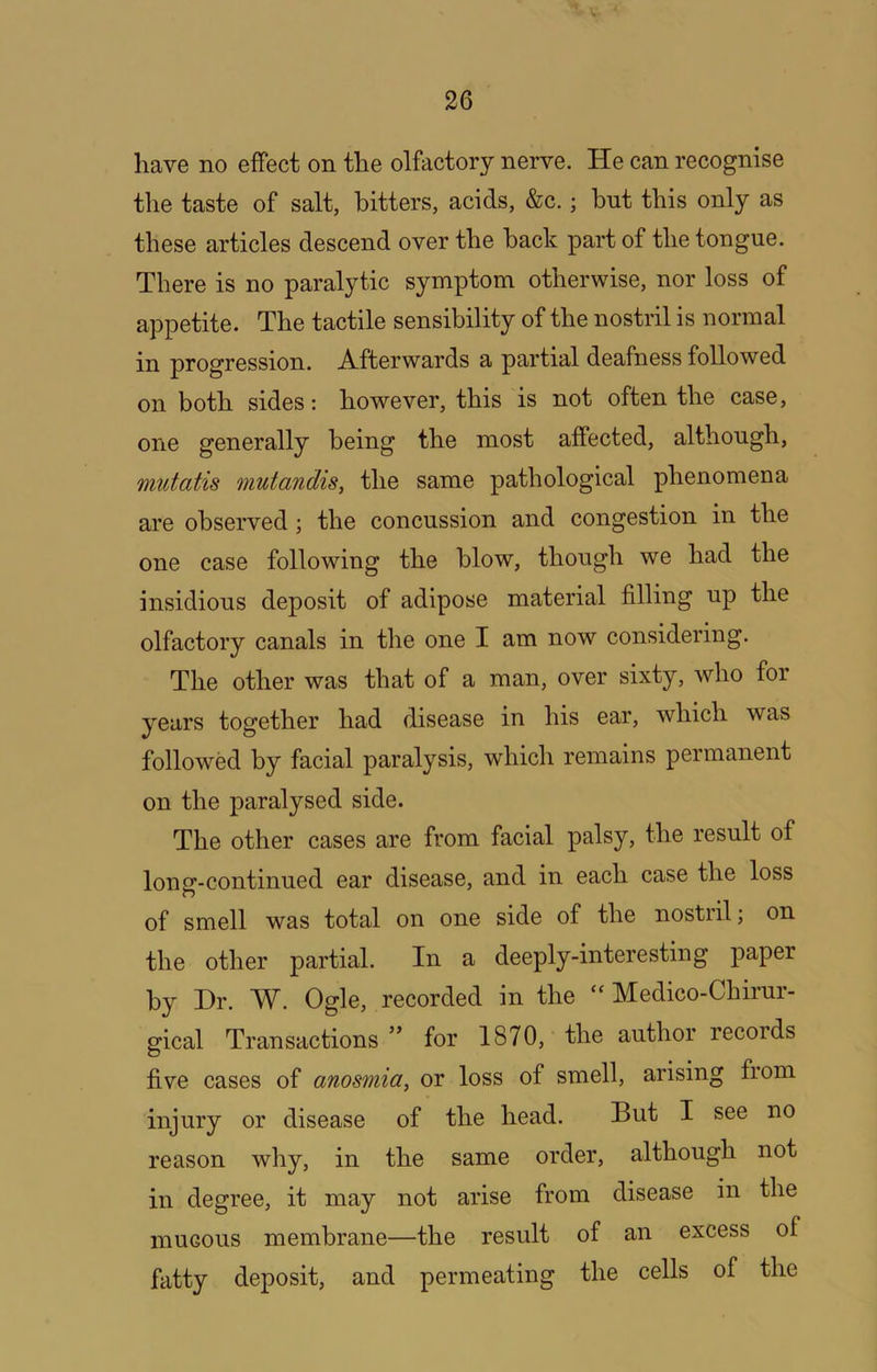 have no effect on the olfactory nerve. He can recognise the taste of salt, bitters, acids, &c.; hut this only as these articles descend over the back part of the tongue. There is no paralytic symptom otherwise, nor loss of appetite. The tactile sensibility of the nostril is normal in progression. A.ffcerwards a partial deafness followed on both sides: however, this is not often the case, one generally being the most affected, although, mutatis mutandis, the same pathological phenomena are observed; the concussion and congestion in the one case following the blow, though we had the insidious deposit of adipose material filling up the olfactory canals in the one I am now considering. The other was that of a man, over sixty, who for years together had disease in his ear, which was followed by facial paralysis, which remains permanent on the paralysed side. The other cases are from facial palsy, the result of long-continued ear disease, and in each case the loss of smell was total on one side of the nostiil; on the other partial. In a deeply-interesting paper by Dr. W. Ogle, recorded in the “ Medico-Chirur- gical Transactions for 1870, the author records five cases of anosmia, or loss of smell, arising from injury or disease of the head. But I see no reason why, in the same order, although not in degree, it may not arise from disease in the mucous membrane—the result of an excess of fatty deposit, and permeating the cells of the