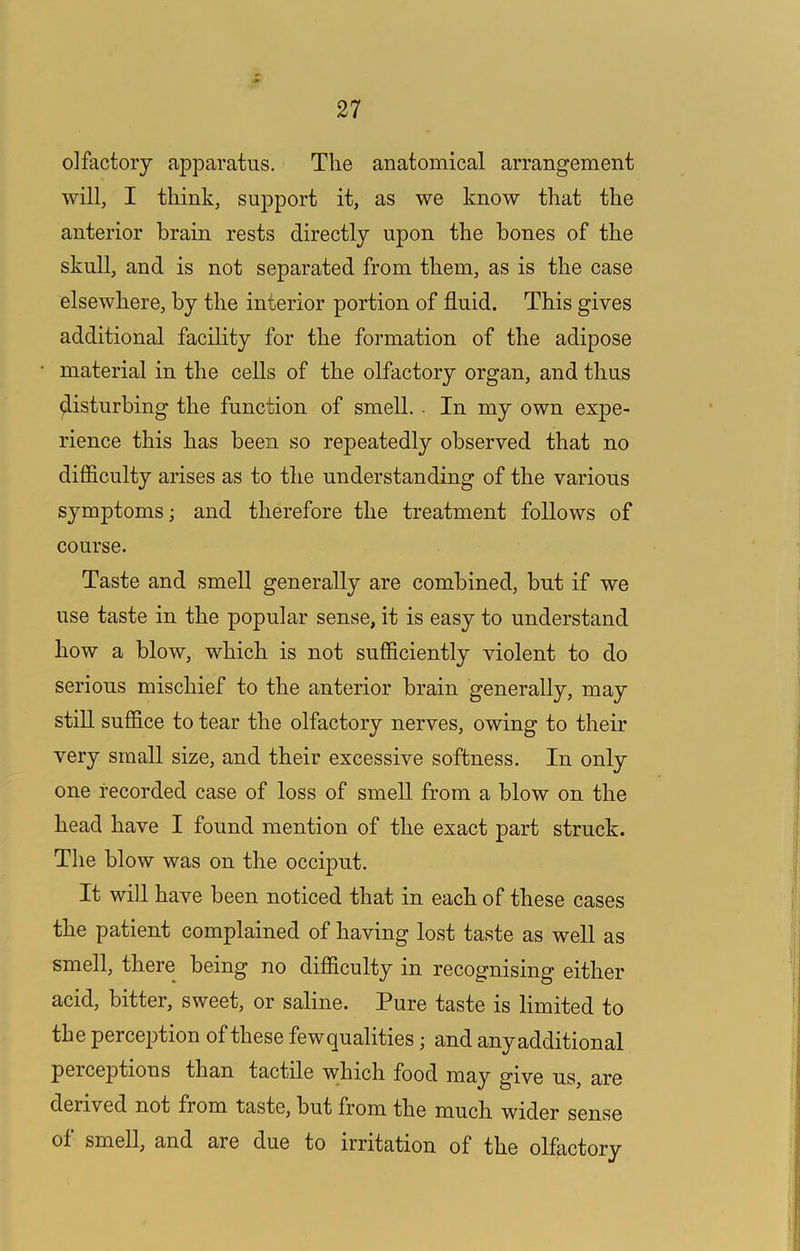 olfactory apparatus. The anatomical arrangement will, I think, support it, as we know that the anterior brain rests directly upon the hones of the skull, and is not separated from them, as is the case elsewhere, by the interior portion of fluid. This gives additional facility for the formation of the adipose material in the cells of the olfactory organ, and thus disturbing the function of smell. ■ In my own expe- rience this has been so repeatedly observed that no difficulty arises as to the understanding of the various symptoms; and therefore the treatment follows of course. Taste and smell generally are combined, hut if we use taste in the popular sense, it is easy to understand how a blow, which is not sufficiently violent to do serious mischief to the anterior brain generally, may still suffice to tear the olfactory nerves, owing to their very small size, and their excessive softness. In only one recorded case of loss of smell from a blow on the head have I found mention of the exact part struck. The blow was on the occiput. It will have been noticed that in each of these cases the patient complained of having lost taste as well as smell, there being no difficulty in recognising either acid, bitter, sweet, or saline. Pure taste is limited to the perception of these fewqualities; and anyadditional peiceptions than tactile which food may give us, are derived not from taste, but from the much wider sense of smell, and are due to irritation of the olfactory